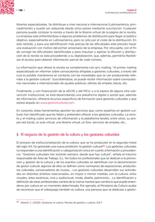 | 182 |                                                                                                 Capítulo 2
                                                                                      EXPERIENCIAS EMPRESARIALES




librerías especializadas. Se distribuye a nivel nacional e internacional (Latinoamérica, prin-
cipalmente) y puede ser adquirida desde otros países mediante suscripción. Cualquier
persona puede comprar la revista a través de la librería virtual de la página de la revista.
La empresa está enfrentándose a algunos problemas de distribución para llegar al público
objetivo, especialmente en Latinoamérica, pero no sólo por el coste de la distribución. En
este sentido, y para una identificación más precisa de las dificultades está previsto hacer
una evaluación con motivo del primer aniversario de la empresa. Por otra parte, con el fin
de corregir las dificultades identificadas y para impulsar y agilizar la difusión y distribu-
ción de la revista se está procediendo a su digitalización, que, además, permitiría flexibili-
zar el acceso para obtener información parcial de cada número.

La información que ofrece la revista se complementa con g+c mailing, “el primer mailing
especializado en informar sobre convocatorias dirigidas a gestores culturales, a través del
cual es posible mantenerse en contacto con las novedades que se van produciendo refe-
ridas a la gestión cultural”. Suscribiéndose, se puede recibir información sobre convocato-
rias nacionales e internacionales de ayudas públicas, ofertas de empleo, becas, etc.

Finalmente, y con financiación de la AECID y del MCU, y a la espera de alguna otra sub-
vención institucional, se está desarrollando una plataforma digital o portal que, además
de información, ofrecerá recursos específicos de formación para gestores culturales y que
estará alojado en www.gestioncultural.com.

En conjunto, estas herramientas aportan los servicios que, como expertos en gestión cul-
tural, han identificado que les faltan y pretenden ofrecer a los gestores culturales. La revis-
ta y el mailing cubre servicios de información y la plataforma tendrá, entre otros, su pro-
pia red social, un aula virtual, una librería virtual, un foro, servicios de empleo, etc...



3.   El negocio de la gestión de la cultura y los gestores culturales

El proceso de institucionalización de la cultura, que se ha producido en la segunda mitad
del siglo XX, ha generado una nueva profesión: la gestión cultural45. Los gestores culturales
no responden a una identificación o categorización única en cuanto a formación y proceden-
cia. “Gestores culturales han existido siempre, desde que hay cultura”, señala el máximo
responsable de Área de Trabajo, S.L. No todos los profesionales que se dedican a la promo-
ción y gestión de la cultura y de los eventos culturales se identifican con la denominación
de gestor cultural, algunos de ellos se definen como comisarios de exposiciones, producto-
res culturales, conservadores de museo,... Los gestores culturales desarrollan sus activida-
des en distintos ámbitos relacionados, en mayor o menor medida, con la cultura: artes
visuales, artes escénicas, cine y audiovisual, moda, diseño, patrimonio.... La identificación y
definición de estos profesionales cambia de la misma manera que cambia lo que puede enten-
derse por cultura en un momento determinado. Por ejemplo, el Ministerio de Cultura acaba
de reconocer que el videojuego también es cultura, una persona que se dedicase a gestio-



45
     Alberdi, C. (2009). Gestionar la cultura. Revista de gestión y cultura, 0,6-7.
 
