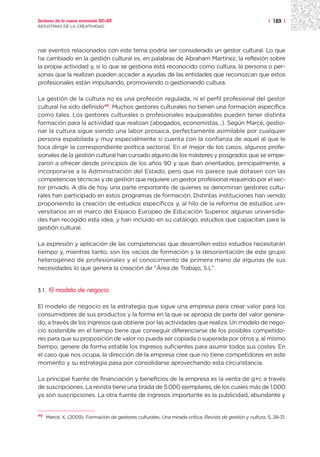 Sectores de la nueva economía 20+20                                                                         | 183 |
INDUSTRIAS DE LA CREATIVIDAD




nar eventos relacionados con este tema podría ser considerado un gestor cultural. Lo que
ha cambiado en la gestión cultural es, en palabras de Abraham Martínez, la reflexión sobre
la propia actividad y, si lo que se gestiona está reconocido como cultura, la persona o per-
sonas que la realizan pueden acceder a ayudas de las entidades que reconozcan que estos
profesionales están impulsando, promoviendo o gestionando cultura.

La gestión de la cultura no es una profesión regulada, ni el perfil profesional del gestor
cultural ha sido definido46. Muchos gestores culturales no tienen una formación específica
como tales. Los gestores culturales o profesionales equiparables pueden tener distinta
formación para la actividad que realizan (abogados, economistas...). Según Marcé, gestio-
nar la cultura sigue siendo una labor prosaica, perfectamente asimilable por cualquier
persona espabilada y muy especialmente si cuenta con la confianza de aquel al que le
toca dirigir la correspondiente política sectorial. En el mejor de los casos, algunos profe-
sionales de la gestión cultural han cursado alguno de los másteres y posgrados que se empe-
zaron a ofrecer desde principios de los años 90 y que iban orientados, principalmente, a
incorporarse a la Administración del Estado, pero que no parece que dotasen con las
competencias técnicas y de gestión que requiere un gestor profesional requerido por el sec-
tor privado. A día de hoy, una parte importante de quienes se denominan gestores cultu-
rales han participado en estos programas de formación. Distintas instituciones han venido
proponiendo la creación de estudios específicos y, al hilo de la reforma de estudios uni-
versitarios en el marco del Espacio Europeo de Educación Superior, algunas universida-
des han recogido esta idea, y han incluido en su catálogo, estudios que capacitan para la
gestión cultural.

La expresión y aplicación de las competencias que desarrollen estos estudios necesitarán
tiempo y, mientras tanto, son los vacíos de formación y la desorientación de este grupo
heterogéneo de profesionales y el conocimiento de primera mano de algunas de sus
necesidades lo que genera la creación de “Área de Trabajo, S.L”.


3.1.   El modelo de negocio

El modelo de negocio es la estrategia que sigue una empresa para crear valor para los
consumidores de sus productos y la forma en la que se apropia de parte del valor genera-
do, a través de los ingresos que obtiene por las actividades que realiza. Un modelo de nego-
cio sostenible en el tiempo tiene que conseguir diferenciarse de los posibles competido-
res para que su proposición de valor no pueda ser copiada o superada por otros y, al mismo
tiempo, genere de forma estable los ingresos suficientes para asumir todos sus costes. En
el caso que nos ocupa, la dirección de la empresa cree que no tiene competidores en este
momento y su estrategia pasa por consolidarse aprovechando esta circunstancia.

La principal fuente de financiación y beneficios de la empresa es la venta de g+c a través
de suscripciones. La revista tiene una tirada de 5.000 ejemplares, de los cuales más de 1.000
ya son suscripciones. La otra fuente de ingresos importante es la publicidad, abundante y


46
     Marcé, X. (2009). Formación de gestores culturales. Una mirada crítica. Revista de gestión y cultura, 5, 28-31.
 