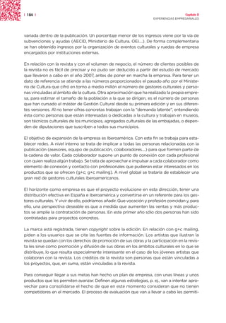 | 184 |                                                                                 Capítulo 2
                                                                      EXPERIENCIAS EMPRESARIALES




variada dentro de la publicación. Un porcentaje menor de los ingresos viene por la vía de
subvenciones y ayudas (AECID, Ministerio de Cultura, OEI....). De forma complementaria
se han obtenido ingresos por la organización de eventos culturales y ruedas de empresa
encargados por instituciones externas.

En relación con la revista y con el volumen de negocio, el número de clientes posibles de
la revista no es fácil de precisar y no pudo ser deducido a partir del estudio de mercado
que llevaron a cabo en el año 2007, antes de poner en marcha la empresa. Para tener un
dato de referencia se atiende a las números proporcionados el pasado año por el Ministe-
rio de Cultura que cifró en torno a medio millón el número de gestores culturales y perso-
nas vinculadas al ámbito de la cultura. Otra aproximación que ha realizado la propia empre-
sa, para estimar el tamaño de la población a la que se dirigen, es el número de personas
que han cursado el máster de Gestión Cultural desde su primera edición y en sus diferen-
tes versiones. Al no tener cifras concretas trabajan con la “demanda latente”, entendiendo
ésta como personas que están interesadas o dedicadas a la cultura y trabajan en museos,
son técnicos culturales de los municipios, agregados culturales de las embajadas, o depen-
den de diputaciones que suscriben a todos sus municipios.

El objetivo de expansión de la empresa es Iberoamérica. Con este fin se trabaja para esta-
blecer redes. A nivel interno se trata de implicar a todas las personas relacionadas con la
publicación (asesores, equipo de publicación, colaboradores....) para que formen parte de
la cadena de valor. Cada colaborador supone un punto de conexión con cada profesional
con quien realiza algún trabajo. Se trata de aprovechar e impulsar a cada colaborador como
elemento de conexión y contacto con profesionales que pudieran estar interesados en los
productos que se ofrecen (g+c; g+c mailing). A nivel global se trataría de establecer una
gran red de gestores culturales iberoamericanos.

El horizonte como empresa es que el proyecto evolucione en esta dirección, tener una
distribución efectiva en España e Iberoamérica y convertirse en un referente para los ges-
tores culturales. Y vivir de ello, podríamos añadir. Que vocación y profesión coincidan y, para
ello, una perspectiva deseable es que a medida que aumenten las ventas y más produc-
tos se amplíe la contratación de personas. En este primer año sólo dos personas han sido
contratadas para proyectos concretos.

La marca está registrada, tienen copyright sobre la edición. En relación con g+c mailing,
piden a los usuarios que se cite las fuentes de información. Los artistas que ilustran la
revista se quedan con los derechos de promoción de sus obras y la participación en la revis-
ta les sirve como promoción y difusión de sus obras en los ámbitos culturales en lo que se
distribuye, lo que resulta especialmente interesante en el caso de los jóvenes artistas que
colaboran con la revista. Los créditos de la revista son personas que están vinculadas a
los proyectos, que, en suma, están vinculadas a la revista.

Para conseguir llegar a sus metas han hecho un plan de empresa, con unas líneas y unos
productos que les permiten avanzar. Definen algunas estrategias, p. ej., van a intentar apro-
vechar para consolidarse el hecho de que en este momento consideran que no tienen
competidores en el mercado. El proceso de evaluación que van a llevar a cabo les permiti-
 
