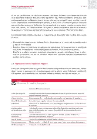 Sectores de la nueva economía 20+20                                                                     | 185 |
INDUSTRIAS DE LA CREATIVIDAD




rá ver los cambios que han de hacer. Algunos miembros de la empresa, tienen experiencia
en el desarrollo de tareas de evaluación y a partir de aquí han diseñado una propuesta con-
creta para el proyecto. No organizan procesos internos de formación pero sí asisten a semi-
narios organizados externamente (por ejemplo, el IESE, hace un curso de gestión cultural al
que asiste alguna persona de las que forman parte de la empresa y, posteriormente, infor-
man a los demás). No tienen sistemas de vigilancia de la competencia, pero están atentos a
lo que ocurre. Tienen que sondear el mercado y lo hacen diaria e informalmente, dicen.

Entre las competencias básicas que se requieren para desarrollar este modelo de negocio,
citamos:

· El conocimiento exhaustivo de la profesión de gestión de la cultura, de su problemática
  y de sus necesidades.
· Dominio de un conocimiento actualizado de todo lo que tiene que ver con la gestión de
  la cultura: recursos para financiar proyectos culturales, localización de eventos...
· Diseñar y producir formatos atractivos, interesantes y ágiles para hacer llegar la infor-
  mación y mantener una red de personas interesadas personal o profesionalmente en la
  gestión de la cultura.


3.2.   Representación del modelo de negocio

El modelo de negocio debe recoger las decisiones estratégicas tomadas por la empresa, tenien-
do en cuenta lo que ocurre en el contexto, para crear y retener valor. En la tabla 1, se identifi-
can algunos de los elementos de valor que recoge el modelo de Área de Trabajo, S.L.



         TABLA 1

         Elementos del modelo de negocio

                           Elementos del modelo de negocio


Valor que se aporta        Diseño y distribución de una revista especializada de gestión cultural. No existe
                           ninguna otra en el mercado.
Cliente objetivo           Gestores culturales y profesionales relacionados con la gestión de la cultura.
Canal de distribución      Correo (formato papel) e Internet (formato digital).
Relaciones                 Implicación de colaboradores en el proyecto para integrarse en la cadena de valor
                           de la revista.
Configuración              Profesionales expertos en gestión cultural localizan información actualizada y
de la cadena de valor      recursos de formación que ponen a disposición de gestores culturales en un
                           formato atractivo.
Competencias               Conocimiento actualizado sobre la gestión cultural. Diseño, Ilustración y
esenciales                 presentación artística del proyecto.
Red de socios              Colaboradores (asesores, artistas), socios, clientes.
Estructura de costes       Edición artística y cuidada de la revista g+c para hacer un producto único y caro.
Modelo de ingresos         Venta de la revista. Publicidad.
 
