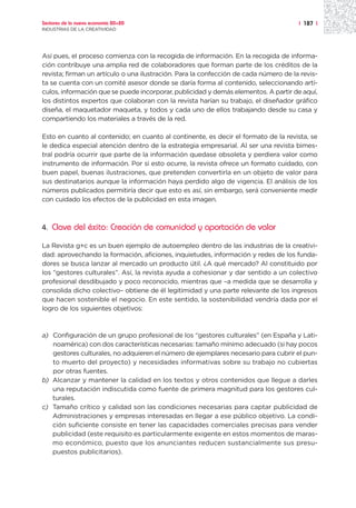 Sectores de la nueva economía 20+20                                                   | 187 |
INDUSTRIAS DE LA CREATIVIDAD




Así pues, el proceso comienza con la recogida de información. En la recogida de informa-
ción contribuye una amplia red de colaboradores que forman parte de los créditos de la
revista; firman un artículo o una ilustración. Para la confección de cada número de la revis-
ta se cuenta con un comité asesor donde se daría forma al contenido, seleccionando artí-
culos, información que se puede incorporar, publicidad y demás elementos. A partir de aquí,
los distintos expertos que colaboran con la revista harían su trabajo, el diseñador gráfico
diseña, el maquetador maqueta, y todos y cada uno de ellos trabajando desde su casa y
compartiendo los materiales a través de la red.

Esto en cuanto al contenido; en cuanto al continente, es decir el formato de la revista, se
le dedica especial atención dentro de la estrategia empresarial. Al ser una revista bimes-
tral podría ocurrir que parte de la información quedase obsoleta y perdiera valor como
instrumento de información. Por si esto ocurre, la revista ofrece un formato cuidado, con
buen papel, buenas ilustraciones, que pretenden convertirla en un objeto de valor para
sus destinatarios aunque la información haya perdido algo de vigencia. El análisis de los
números publicados permitiría decir que esto es así, sin embargo, será conveniente medir
con cuidado los efectos de la publicidad en esta imagen.



4.   Clave del éxito: Creación de comunidad y aportación de valor

La Revista g+c es un buen ejemplo de autoempleo dentro de las industrias de la creativi-
dad: aprovechando la formación, aficiones, inquietudes, información y redes de los funda-
dores se busca lanzar al mercado un producto útil. ¿A qué mercado? Al constituido por
los “gestores culturales”. Así, la revista ayuda a cohesionar y dar sentido a un colectivo
profesional desdibujado y poco reconocido, mientras que –a medida que se desarrolla y
consolida dicho colectivo– obtiene de él legitimidad y una parte relevante de los ingresos
que hacen sostenible el negocio. En este sentido, la sostenibilidad vendría dada por el
logro de los siguientes objetivos:



a) Configuración de un grupo profesional de los “gestores culturales” (en España y Lati-
   noamérica) con dos características necesarias: tamaño mínimo adecuado (si hay pocos
   gestores culturales, no adquieren el número de ejemplares necesario para cubrir el pun-
   to muerto del proyecto) y necesidades informativas sobre su trabajo no cubiertas
   por otras fuentes.
b) Alcanzar y mantener la calidad en los textos y otros contenidos que llegue a darles
   una reputación indiscutida como fuente de primera magnitud para los gestores cul-
   turales.
c) Tamaño crítico y calidad son las condiciones necesarias para captar publicidad de
   Administraciones y empresas interesadas en llegar a ese público objetivo. La condi-
   ción suficiente consiste en tener las capacidades comerciales precisas para vender
   publicidad (este requisito es particularmente exigente en estos momentos de maras-
   mo económico, puesto que los anunciantes reducen sustancialmente sus presu-
   puestos publicitarios).
 