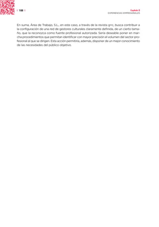 | 188 |                                                                               Capítulo 2
                                                                    EXPERIENCIAS EMPRESARIALES




En suma, Área de Trabajo, S.L., en este caso, a través de la revista g+c, busca contribuir a
la configuración de una red de gestores culturales claramente definida, de un cierto tama-
ño, que la reconozca como fuente profesional autorizada. Sería deseable poner en mar-
cha procedimientos que permitan identificar con mayor precisión el volumen del sector pro-
fesional al que se dirigen. Esta acción permitiría, además, disponer de un mejor conocimiento
de las necesidades del público objetivo.
 