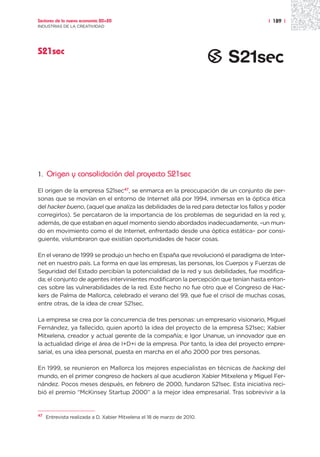 Sectores de la nueva economía 20+20                                                     | 189 |
INDUSTRIAS DE LA CREATIVIDAD




S21sec




1.   Origen y consolidación del proyecto S21sec

El origen de la empresa S21sec47, se enmarca en la preocupación de un conjunto de per-
sonas que se movían en el entorno de Internet allá por 1994, inmersas en la óptica ética
del hacker bueno, (aquel que analiza las debilidades de la red para detectar los fallos y poder
corregirlos). Se percataron de la importancia de los problemas de seguridad en la red y,
además, de que estaban en aquel momento siendo abordados inadecuadamente, –un mun-
do en movimiento como el de Internet, enfrentado desde una óptica estática– por consi-
guiente, vislumbraron que existían oportunidades de hacer cosas.

En el verano de 1999 se produjo un hecho en España que revolucionó el paradigma de Inter-
net en nuestro país. La forma en que las empresas, las personas, los Cuerpos y Fuerzas de
Seguridad del Estado percibían la potencialidad de la red y sus debilidades, fue modifica-
da; el conjunto de agentes intervinientes modificaron la percepción que tenían hasta enton-
ces sobre las vulnerabilidades de la red. Este hecho no fue otro que el Congreso de Hac-
kers de Palma de Mallorca, celebrado el verano del 99, que fue el crisol de muchas cosas,
entre otras, de la idea de crear S21sec.

La empresa se crea por la concurrencia de tres personas: un empresario visionario, Miguel
Fernández, ya fallecido, quien aportó la idea del proyecto de la empresa S21sec; Xabier
Mitxelena, creador y actual gerente de la compañía; e Igor Unanue, un innovador que en
la actualidad dirige el área de I+D+i de la empresa. Por tanto, la idea del proyecto empre-
sarial, es una idea personal, puesta en marcha en el año 2000 por tres personas.

En 1999, se reunieron en Mallorca los mejores especialistas en técnicas de hacking del
mundo, en el primer congreso de hackers al que acudieron Xabier Mitxelena y Miguel Fer-
nández. Pocos meses después, en febrero de 2000, fundaron S21sec. Esta iniciativa reci-
bió el premio “McKinsey Startup 2000” a la mejor idea empresarial. Tras sobrevivir a la


47
     Entrevista realizada a D. Xabier Mitxelena el 18 de marzo de 2010.
 