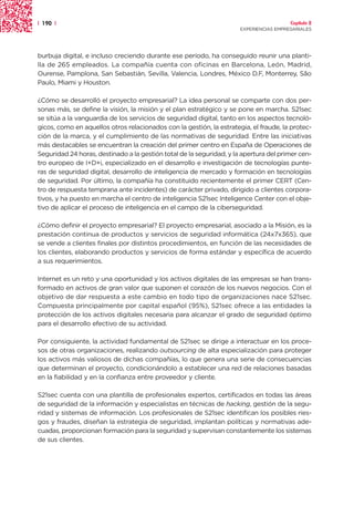 | 190 |                                                                                 Capítulo 2
                                                                      EXPERIENCIAS EMPRESARIALES




burbuja digital, e incluso creciendo durante ese período, ha conseguido reunir una planti-
lla de 265 empleados. La compañía cuenta con oficinas en Barcelona, León, Madrid,
Ourense, Pamplona, San Sebastián, Sevilla, Valencia, Londres, México D.F, Monterrey, São
Paulo, Miami y Houston.

¿Cómo se desarrolló el proyecto empresarial? La idea personal se comparte con dos per-
sonas más, se define la visión, la misión y el plan estratégico y se pone en marcha. S21sec
se sitúa a la vanguardia de los servicios de seguridad digital, tanto en los aspectos tecnoló-
gicos, como en aquellos otros relacionados con la gestión, la estrategia, el fraude, la protec-
ción de la marca, y el cumplimiento de las normativas de seguridad. Entre las iniciativas
más destacables se encuentran la creación del primer centro en España de Operaciones de
Seguridad 24 horas, destinado a la gestión total de la seguridad, y la apertura del primer cen-
tro europeo de I+D+i, especializado en el desarrollo e investigación de tecnologías punte-
ras de seguridad digital, desarrollo de inteligencia de mercado y formación en tecnologías
de seguridad. Por último, la compañía ha constituido recientemente el primer CERT (Cen-
tro de respuesta temprana ante incidentes) de carácter privado, dirigido a clientes corpora-
tivos, y ha puesto en marcha el centro de inteligencia S21sec Inteligence Center con el obje-
tivo de aplicar el proceso de inteligencia en el campo de la ciberseguridad.

¿Cómo definir el proyecto empresarial? El proyecto empresarial, asociado a la Misión, es la
prestación continua de productos y servicios de seguridad informática (24x7x365), que
se vende a clientes finales por distintos procedimientos, en función de las necesidades de
los clientes, elaborando productos y servicios de forma estándar y específica de acuerdo
a sus requerimientos.

Internet es un reto y una oportunidad y los activos digitales de las empresas se han trans-
formado en activos de gran valor que suponen el corazón de los nuevos negocios. Con el
objetivo de dar respuesta a este cambio en todo tipo de organizaciones nace S21sec.
Compuesta principalmente por capital español (95%), S21sec ofrece a las entidades la
protección de los activos digitales necesaria para alcanzar el grado de seguridad óptimo
para el desarrollo efectivo de su actividad.

Por consiguiente, la actividad fundamental de S21sec se dirige a interactuar en los proce-
sos de otras organizaciones, realizando outsourcing de alta especialización para proteger
los activos más valiosos de dichas compañías, lo que genera una serie de consecuencias
que determinan el proyecto, condicionándolo a establecer una red de relaciones basadas
en la fiabilidad y en la confianza entre proveedor y cliente.

S21sec cuenta con una plantilla de profesionales expertos, certificados en todas las áreas
de seguridad de la información y especialistas en técnicas de hacking, gestión de la segu-
ridad y sistemas de información. Los profesionales de S21sec identifican los posibles ries-
gos y fraudes, diseñan la estrategia de seguridad, implantan políticas y normativas ade-
cuadas, proporcionan formación para la seguridad y supervisan constantemente los sistemas
de sus clientes.
 