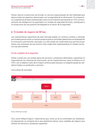 Sectores de la nueva economía 20+20                                                        | 191 |
INDUSTRIAS DE LA CREATIVIDAD




S21sec está en condiciones de brindar un servicio especializado de alta fiabilidad que
abarca todos los aspectos relacionados con la seguridad de la información. El compromi-
so y experiencia de estos profesionales, junto con la inversión permanente en I+D+i, la incor-
poración de inteligencia a la seguridad y un modelo de seguridad 24 horas, contribuyen a
la consecución de una posición privilegiada en el sector de la seguridad.



2.   El modelo de negocio de S21sec

Las características específicas de este mercado global, en continuo cambio y utilizado
por la delincuencia como un terreno propicio para su actividad, determinan la necesidad de
la innovación permanente, asociada a un alto grado de creatividad que permita hacer
frente a las amenazas de ese entorno. Esto exige estar replanteándose el modelo de for-
ma casi permanente.


El ciclo completo de la seguridad

S21sec cuenta con una amplia gama de servicios y productos destinados a garantizar la
seguridad de los sistemas de información de las organizaciones, pone el énfasis en el
I+D+i, con el objetivo claro de la mejora continua para alcanzar un exigente grado de cali-
dad en todos sus productos y servicios

Cinco áreas de actividad:



        FIGURA 1

        Estructura del modelo de negocio de S21sec


                                                S21sec




      UMSS                            e-crime            tech                 university




                                                Labs



Fuente: Elaboración propia.




Tal y como refleja la figura 1, observamos que, como ya se ha comentado con antelación,
la organización se compone de lo que podríamos llamar, cinco unidades de negocio que
ofrecen los servicios y productos siguientes:
 