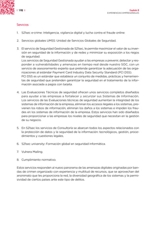 | 192 |                                                                                  Capítulo 2
                                                                       EXPERIENCIAS EMPRESARIALES




Servicios

1.   S21sec e-crime: Inteligencia, vigilancia digital y lucha contra el fraude online:

2. Servicios globales UMSS: Unidad de Servicios Globales de Seguridad.

3. El servicio de Seguridad Gestionada de S21sec, le permite maximizar el valor de su inver-
   sión en seguridad de la información y de redes y minimizar su exposición a los riegos
   de seguridad.
   Los servicios de Seguridad Gestionada ayudan a las empresas a prevenir, detectar y res-
   ponder a vulnerabilidades y amenazas en tiempo real desde nuestro SOC, con un
   servicio de asesoramiento experto que pretende garantizar la adecuación de las orga-
   nizaciones al estándar Payment Card Industry Data Security Standard (PCI DSS).
   PCI DSS es un estándar que establece un conjunto de medidas, prácticas y herramien-
   tas de seguridad que pretenden garantizar la seguridad en el tratamiento de la infor-
   mación asociada a pagos con tarjeta.

4. Las Evaluaciones Técnicas de seguridad ofrecen unos servicios completos diseñados
   para ayudar a las empresas a fortalecer y securizar sus Sistemas de Información.
   Los servicios de las Evaluaciones técnicas de seguridad aumentan la integridad de los
   sistemas de información de la empresa, eliminan los accesos ilegales a los sistemas, pre-
   vienen los robos de información, eliminan los daños a los sistemas e impiden los frau-
   des en los sistemas de información de la empresa. Estos servicios han sido diseñados
   para proporcionar a las empresas los niveles de seguridad que necesitan en la gestión
   de su negocio.

5. En S21sec los servicios de Consultoría se abarcan todos los aspectos relacionados con
   la protección de datos y la seguridad de la información: tecnológicos, gestión, proce-
   dimientos y cuestiones legales.

6. S21sec university: Formación global en seguridad informática.

7. Vulnera Mailing.

8. Cumplimiento normativo.

Estos servicios responden al nuevo panorama de las amenazas digitales originadas por ban-
das de crimen organizado con experiencia y multitud de recursos, que se aprovechan del
anonimato que les proporciona la red, la diversidad geográfica de los sistemas y la permi-
sividad de ciertos países ante este tipo de delitos.
 