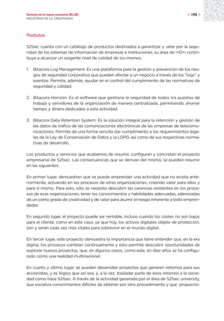 Sectores de la nueva economía 20+20                                                     | 193 |
INDUSTRIAS DE LA CREATIVIDAD




Productos

S21sec cuenta con un catálogo de productos destinados a garantizar y velar por la segu-
ridad de los sistemas de información de empresas e instituciones, su área de I+D+i contri-
buye a alcanzar un exigente nivel de calidad de los mismos.

1.   Bitacora Log Management: Es una plataforma para la gestión y prevención de los ries-
     gos de seguridad corporativa que pueden afectar a un negocio a través de los “logs” y
     eventos. Permite, además, ayudar en el control del cumplimiento de las normativas de
     seguridad y calidad.

2. Bitacora Horizon: Es el software que gestiona la seguridad de todos los puestos de
   trabajo y servidores de la organización de manera centralizada, permitiendo ahorrar
   tiempo y dinero dedicados a esta actividad.

3. Bitacora Data Retention System: Es la solución integral para la retención y gestión de
   los datos de tráfico de las comunicaciones electrónicas de las empresas de telecomu-
   nicaciones. Permite de una forma sencilla dar cumplimiento a los requerimientos lega-
   les de la Ley de Conservación de Datos y la LOPD, así como de sus respectivas norma-
   tivas de desarrollo.

Los productos y servicios que acabamos de resumir, configuran y concretan el proyecto
empresarial de S21sec. Las consecuencias que se derivan del mismo, se pueden resumir
en las siguientes:

En primer lugar, demuestran que se puede emprender una actividad que no existía ante-
riormente, actuando en los procesos de otras organizaciones, creando valor para ellos y
para sí mismo. Para esto, sólo se necesita descubrir las carencias existentes en los proce-
sos de esas organizaciones, tener los conocimientos y habilidades adecuadas, aderezadas
de un cierto grado de creatividad y de valor para asumir el riesgo inherente a todo empren-
dedor.

En segundo lugar, el proyecto puede ser rentable, incluso cuando los costes no son bajos
para el cliente, como en este caso, ya que hoy, los activos digitales objeto de protección,
son y serán cada vez más vitales para sobrevivir en el mundo digital.

En tercer lugar, este proyecto demuestra la importancia que tiene entender que, en la era
digital, los procesos cambian continuamente y esto permite descubrir oportunidades de
explorar nuevos proyectos, que, en algunos casos, como este, en diez años se ha configu-
rado como una realidad multinacional.

En cuarto y último lugar, se pueden desarrollar proyectos que generen retornos para sus
accionistas, y es lógico que así sea, y, a la vez, trasladar parte de esos retornos a la socie-
dad como hace S21sec. A través de la actividad generada por el área de S21sec university,
que socializa conocimientos difíciles de obtener por otro procedimiento y que proporcio-
 