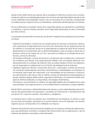 Sectores de la nueva economía 20+20                                                    | 195 |
INDUSTRIAS DE LA CREATIVIDAD




Desde el año 2000, fecha de creación de la compañía, el ADN de la misma se ha caracte-
rizado por aplicar una metodología propia a los servicios de seguridad digital, de este modo
se han obtenido funcionalidades nuevas a las ya conocidas en el mercado, consiguiendo
una diferenciación respecto de los competidores, claramente identificada por los clientes.

Se ha modificado el concepto mismo de la seguridad desde una perspectiva cuantitativa
y cualitativa, y que los clientes perciben como Seguridad Gestionada, es decir controlada
por ellos mismos.

Los procesos se desarrollan a través de una división integral de los productos que la empre-
sa ofrece:

· Vigilancia tecnológica, a través de una amplia gama de servicios y productos, destina-
  dos a garantizar la seguridad de los servicios de información de las organizaciones de
  los clientes, lo cual permite actuar en la seguridad de la cadena de valor de los mismos,
  garantizando el cumplimiento de sus Planes Estratégicos. Esto se realiza a través de un
  proceso continuo de mejora de su I+D+i, que tiene su reflejo en la calidad de los pro-
  ductos y servicios ofrecidos.
· Tecnología antifraude, a través de servicios y productos para la detección y resolución
  de incidentes que afectan a las organizaciones debido a las actividades delictivas, fun-
  damentalmente en el ámbito de Internet. Esto se realiza desde el Centro de Operacio-
  nes de Seguridad en colaboración con el Centro de Inteligencia de la empresa.
· Vigilancia digital de Internet y Soluciones de los PC´s personales: a través de servicios
  de innovación desarrollando soluciones, herramientas y metodologías no existentes en
  el mercado, para poder dar respuestas a las necesidades de las empresas e institucio-
  nes del presente y del futuro. Esto se realiza a través de laboratorios especializados en
  fraude, vigilancia digital, delitos online, seguridad multimedia, y en entornos SCADA, Inte-
  ligencia Artificial Aplicada a la Seguridad y tecnologías matemáticas.
· Formación y concienciación en materia de seguridad digital: esta competencia es clave
  para proteger a las organizaciones y a la sociedad frente a amenazas y riesgos digitales.

Desde S21sec university, se desarrollan planes de carrera y cursos especializados para la for-
mación de profesionales de seguridad y campañas de información y sensibilización del
uso de las TIC´s para los usuarios, educadores y ciudadanos.

La empresa lleva a cabo una gestión por competencias tecnológicas: en efecto a cada
una de estas tecnologías, expuestas en el punto anterior, se les ha asignado una división
orgánica que se corresponde con lo reflejado en la figura 1.

Sistemas de protección de la innovación elegidos por la empresa: a través de sistemas pro-
pios que pertenecen al ámbito no público del conocimiento de la organización y de los
sistemas de patentes nacionales e internacionales.
 