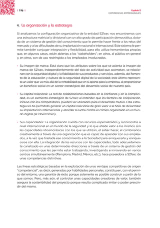 | 196 |                                                                                   Capítulo 2
                                                                        EXPERIENCIAS EMPRESARIALES




4.   La organización y la estrategia

Si analizamos la configuración organizativa de la entidad S21sec nos encontramos con
una estructura matricial y divisional con un alto grado de participación democrática, dota-
da de un sistema de gestión del conocimiento que le permite hacer frente a los retos del
mercado y a las dificultades de su implantación nacional e internacional. Este sistema le per-
mite también conjugar integración y flexibilidad, para ello utiliza herramientas propias
que, en algunos casos, están abiertas a los “stakeholders”; en otros, al público en general
y, en otros, son de uso restringido a los empleados involucrados.

· Su imagen de marca: Está claro que los atributos sobre los que se asienta la imagen de
  marca de S21sec, independientemente del tipo de actividad que acometan, se relacio-
  nan con la seguridad digital y la fiabilidad de sus productos y servicios, además, del fomen-
  to de la educación y cultura de la seguridad digital de la sociedad; este último represen-
  ta un valor que va más allá de la rentabilidad que en sí aporta para la empresa, al proporcionar
  un beneficio social en un sector estratégico del desarrollo social de nuestro país.

· Su capital relacional: La red de colaboraciones basadas en la confianza y en la complici-
  dad, es un elemento estratégico de S21sec al entender que los factores de cooperación,
  incluso con los competidores, pueden ser utilizados para el desarrollo mutuo. Esta estra-
  tegia les ha permitido generar un capital relacional de gran valor a la hora de desarrollar
  su implantación internacional y abordar la lucha contra el crimen organizado en el mun-
  do digital (el cibercrimen).

· Sus capacidades: La organización cuenta con recursos especializados y reconocidos a
  nivel internacional en el mundo de la seguridad y lo que añade valor a los mismos son
  las capacidades idiosincrásicas con los que se utilizan, el saber hacer, el combinarlos
  creativamente a través de una organización que es capaz de aprender con sus emplea-
  dos, a la vez que traslada ese conocimiento a la Sociedad para enriquecerla y enrique-
  cerse con ella. La integración de los recursos con las capacidades, todo adecuadamen-
  te canalizado en unas determinadas direcciones a través de un sistema de gestión del
  conocimiento que les permite estar trabajando, investigando e innovando en varios
  centros simultáneamente (Pamplona, Madrid, México, etc.), hace poseedora a S21sec de
  unas competencias distintivas.

Las líneas estratégicas basadas en la explotación de unas ventajas competitivas de origen
“competencial”, es decir, generadas por habilidades personales, constituyen, con el permi-
so del entorno, una garantía de éxito porque solamente es posible construir a partir de lo
que somos. Pero, más aún, el controlar unas capacidades creadoras de valor, también
asegura la sostenibilidad del proyecto porque resulta complicado imitar o poder prescin-
dir del mismo.
 
