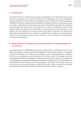 Sectores de la nueva economía 20+20                                                    | 197 |
INDUSTRIAS DE LA CREATIVIDAD




5.   Conclusiones

El proyecto S21sec se centra en la innovación permanente, en la creatividad y en la capa-
cidad de emprender nuevos retos, fiel reflejo de las habilidades de sus tres fundadores,
(Miguel que aportó la idea, Xabier la creatividad e Igor la innovación); en las capacidades,
habilidades, ilusiones y experiencias individuales controladas, primero, por las personas que
la crearon, y, después, por las personas que se han incorporado. Más allá de las operacio-
nes puntuales que realizan, que serán de mayor o menor envergadura en función del
objetivo fijado en cada caso, lo importante, lo sustancial está en la fuerza ética, en los
valores, en el entusiasmo y en las convicciones que saben transmitir a los demás para
regenerar, permanentemente, su cartera de competencias. En todo caso, el mercado en el
que se mueven tampoco les deja mucho margen, el que se instala en el conformismo,
sencillamente desaparece.



6.   Clave del éxito: Un proceso por el cual revierten a la Sociedad parte de
     sus retornos
Los conocimientos y habilidades que atesora la organización, se caracterizan por ser muy
difíciles de obtener, ya que no están contemplados en los planes de estudio, ni se enseñan
en las Universidades, ni en otros centros conocidos. Están caracterizados por “outsiders”
de la física, las ingenierías y otras carreras más o menos afines; sin embargo, éstos son
vitales para el desarrollo y el progreso social en la Era de Internet. Cuantos más conocimien-
tos, habilidades y capacidades obtenga la sociedad de cómo funciona el mundo digital, más
preparada estará para afrontar los retos del presente y del futuro. Por tal motivo, creemos
que la forma en la que actúa S21sec, socializando su saber hacer, a través de la actividad
que desarrolla el área S21sec university es la clave del éxito de esta empresa.
 