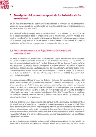 | 18 |                                                                                  Capítulo 1
                                                                   LA INDUSTRIA DE LA CREATIVIDAD




1. Descripción del marco conceptual de las industrias de la
   creatividad
En los años más recientes ha comenzado a desarrollarse el concepto de industrias creati-
vas desde tres perspectivas complementarias: la política económica, el análisis económico
sectorial y la técnica estadística.

A continuación desarrollaremos estos tres aspectos y continuaremos con la justificación
de la elección del sector dada su importancia para la definición de un nuevo modelo pro-
ductivo para España. Más adelante, ofrecemos una descripción de los rasgos comunes de
las empresas integradas en el sector (definido de manera no convencional), así como la
explicación de los criterios seguidos para la selección de las empresas.



1.1.     Las industrias creativas en la política económica europea
         contemporánea
El “salto” conceptual de las Industrias Culturales a las Industrias Creativas surge en el Rei-
no Unido durante los noventa, dentro del marco de la llamada Tercera Vía, expresada por
los Laboristas bajo la dirección de Tony Blair. El informe “All our futures: Creativity, Cultu-
re & Education”, publicado en 1999, recoge que el objetivo es el de “maximizar el impacto
económico de las industrias creativas británicas del Reino Unido” y, para ello, deben impli-
carse los Departamentos Ministeriales del Tesoro, del Comercio Exterior, de la Industria,
de la Cultura y de la Educación. Se pretendía, según Schlesinger (2007), desplazar la Cul-
tura por la Creatividad.

A renglón seguido, el Departamento de Cultura, Medios de Comunicación y Deportes del
Reino Unido definió a las Industrias Creativas como “aquellas industrias cuyo origen es la
creatividad, talento y habilidades, y que tienen un potencial para la creación de empleo y
riqueza a través de la generación y explotación de la propiedad intelectual”. El concepto
de “Industrias Creativas” suponía la toma en consideración de un conjunto de sectores
más amplio que el que correspondía a las Industrias Culturales. Visto así, formarían parte de
las Industrias Creativas todos los sectores que componían las Industrias Culturales más otros,
como la publicidad y la arquitectura.

Además, debemos tener las puertas abiertas porque, con los sucesivos y drásticos cambios
tecnológicos que se seguirán produciendo, se irá incrementando, constantemente, el núme-
ro de industrias creativas (como en su día aparecieron las del software libre y las correspon-
dientes a los sistemas multimedia y archivos de formato digital). Eso, sin contar que tam-
bién aparecerán otras industrias, ya no tanto por la aplicación directa que se haga de las
nuevas tecnologías, sino por la redefinición que las mismas provocarán en los modelos de
negocio empresariales.

La dimensión europea llegó con la Cumbre de Lisboa del año 2000. En esta reunión se
proclamó la necesidad de establecer un mapa de Industrias Creativas y de llevar a cabo
 
