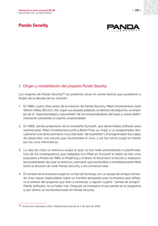 Sectores de la nueva economía 20+20                                                         | 199 |
INDUSTRIAS DE LA CREATIVIDAD




Panda Security




1.   Origen y consolidación del proyecto Panda Security

Los orígenes de Panda Security48 los podemos situar en varios hechos que sucedieron a
finales de la década de los ochenta:

1.   En 1986, cuatro años antes de la creación de Panda Security, Mikel Urizarbarrena visitó
     Sillicon Valley (EE.UU.). Allí, según sus propias palabras, se deshizo de prejuicios, se empa-
     pó de la “espontaneidad y naturalidad” de los emprendedores del lugar y volvió defini-
     tivamente convertido al espíritu emprendedor.

2. En 1989, siendo propietario de la compañía Eurosoft, que desarrollaba software para
   autoescuelas, Mikel Urizarbarrena junto a Berta Frías, su mujer, y un programador des-
   cubrieron uno de los primeros virus (llamado “de la pelotita”). El programador fue capaz
   de desarrollar una vacuna que neutralizaba el virus, y así fue cómo surgió el interés
   por los virus informáticos.

3. La idea de crear un antivirus surgió al azar, no fue nada premeditada ni planificada.
   Uno de los investigadores que trabajaba con Mikel en Eurosoft le habló de dos virus
   populares a finales de 1989, el PingPong y el Brain. El fenómeno le fascinó y evaluaron
   las posibilidades de crear un antivirus, estimaron que era factible, e inmediatamente Mikel
   tomó la decisión de crear Panda Security, y ahí comenzó todo.

4. El nombre de la empresa surgió en un bar de Durango, con un grupo de amigos toman-
   do unas copas; especulaban sobre un nombre apropiado para la empresa que refleja-
   ra la síntesis del proyecto que iban a comenzar y alguien sugirió: “panda de amigos”.
   Panda Software, no se hable más. Después se incorporó el oso panda en el anagrama
   y, por último, se ha transformado en Panda Security.




48
     Entrevista realizada a Dña. Yolanda Ruiz Hervás el 7 de abril de 2010.
 