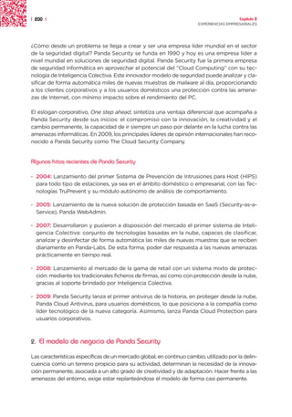 | 200 |                                                                                  Capítulo 2
                                                                       EXPERIENCIAS EMPRESARIALES




¿Cómo desde un problema se llega a crear y ser una empresa líder mundial en el sector
de la seguridad digital? Panda Security se funda en 1990 y hoy es una empresa líder a
nivel mundial en soluciones de seguridad digital. Panda Security fue la primera empresa
de seguridad informática en aprovechar el potencial del “Cloud Computing” con su tec-
nología de Inteligencia Colectiva. Este innovador modelo de seguridad puede analizar y cla-
sificar de forma automática miles de nuevas muestras de malware al día, proporcionando
a los clientes corporativos y a los usuarios domésticos una protección contra las amena-
zas de Internet, con mínimo impacto sobre el rendimiento del PC.

El eslogan corporativo, One step ahead, sintetiza una ventaja diferencial que acompaña a
Panda Security desde sus inicios: el compromiso con la innovación, la creatividad y el
cambio permanente, la capacidad de ir siempre un paso por delante en la lucha contra las
amenazas informáticas. En 2009, los principales líderes de opinión internacionales han reco-
nocido a Panda Security como The Cloud Security Company.


Algunos hitos recientes de Panda Security

· 2004: Lanzamiento del primer Sistema de Prevención de Intrusiones para Host (HIPS)
  para todo tipo de estaciones, ya sea en el ámbito doméstico o empresarial, con las Tec-
  nologías TruPrevent y su módulo autónomo de análisis de comportamiento.

· 2005: Lanzamiento de la nueva solución de protección basada en SaaS (Security-as-a-
  Service), Panda WebAdmin.

· 2007: Desarrollaron y pusieron a disposición del mercado el primer sistema de Inteli-
  gencia Colectiva: conjunto de tecnologías basadas en la nube, capaces de clasificar,
  analizar y desinfectar de forma automática las miles de nuevas muestras que se reciben
  diariamente en Panda-Labs. De esta forma, poder dar respuesta a las nuevas amenazas
  prácticamente en tiempo real.

· 2008: Lanzamiento al mercado de la gama de retail con un sistema mixto de protec-
  ción: mediante los tradicionales ficheros de firmas, así como con protección desde la nube,
  gracias al soporte brindado por Inteligencia Colectiva.

· 2009: Panda Security lanza el primer antivirus de la historia, en proteger desde la nube,
  Panda Cloud Antivirus, para usuarios domésticos, lo que posiciona a la compañía como
  líder tecnológico de la nueva categoría. Asimismo, lanza Panda Cloud Protection para
  usuarios corporativos.



2.   El modelo de negocio de Panda Security

Las características específicas de un mercado global, en continuo cambio, utilizado por la delin-
cuencia como un terreno propicio para su actividad, determinan la necesidad de la innova-
ción permanente, asociada a un alto grado de creatividad y de adaptación. Hacer frente a las
amenazas del entorno, exige estar replanteándose el modelo de forma casi permanente.
 