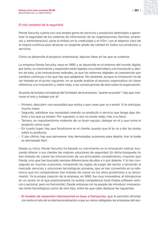 Sectores de la nueva economía 20+20                                                    | 201 |
INDUSTRIAS DE LA CREATIVIDAD




El ciclo completo de la seguridad

Panda Security cuenta con una amplia gama de servicios y productos destinados a garan-
tizar la seguridad de los sistemas de información de las organizaciones (familias, empre-
sas y administración), pone el énfasis en la creatividad y el I+D+i, con el objetivo claro de
la mejora continua para alcanzar un exigente grado de calidad en todos sus productos y
servicios.

Cómo se desarrolla el proyecto empresarial, algunas ideas en las que se sustenta:

La empresa Panda Security, nace en 1990 y se desarrolla en el entorno del mundo digital,
por tanto, su crecimiento y expansión están ligados a la creatividad y a la innovación y, den-
tro de ésta, a las innovaciones radicales, ya que los entornos digitales se caracterizan por
cambios continuos a los que hay que adaptarse. No obstante, aunque la innovación ha de
ser tratada en el punto siguiente, no se puede analizar el proceso organizativo sin hacer
referencia a la innovación y, sobre todo, a las consecuencias de ésta sobre la organización.

Se parte de la base conceptual del fundador de la empresa: “querer es poder”. Hay que mar-
carse el reto y trabajar por él:

· Primero, descubrir una necesidad que exista o que creas que va a existir. Si te anticipas,
  mucho mejor.
· Segundo, satisfacer esa necesidad creando un producto o servicio que tenga algo dis-
  tinto a los que ya existen. Por supuesto, si aún no existe nada, más a tu favor.
· Tercero, es importantísimo rodearte de un buen equipo, delegar en él y que tome el
  proyecto como suyo.
· En cuarto lugar, hay que focalizarse en el cliente, puesto que él te va a dar las pistas
  sobre tu producto.
· Y, por último, hay que perseverar. Hay demasiadas ocasiones para dejarlo, tirar la toalla
  es demasiado fácil.

Desde su inicio, Panda Security ha basado su crecimiento en la innovación radical, bus-
cando ofrecer a sus clientes las mejores soluciones de seguridad. En dicha búsqueda no
han tratado de copiar las innovaciones de sus principales competidores, mayores que
Panda, sino que han buscado siempre diferenciarse de ellos e ir por delante. Y lo han con-
seguido en muchas ocasiones, rompiendo las reglas de juego del sector y lanzando al
mercado servicios y soluciones tecnológicas pioneras, que se han convertido en la refe-
rencia que los competidores han tratado de copiar en los años posteriores a su lanza-
miento. Ya la propia creación de la empresa, en 1990, fue muy innovadora, al introducirse
en un sector en el que prácticamente no existía competencia local (había software verti-
cal o sectorial, pero no horizontal). Desde entonces no ha parado de introducir innovacio-
nes tanto tecnológicas como de otro tipo, entre las que cabe destacar las siguientes:

· El modelo de expansión internacional en base a franquicias, que le permitió afrontar
  con éxito el reto de la internacionalización a que se vieron obligadas las empresas del sec-
 