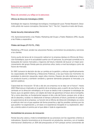 Sectores de la nueva economía 20+20                                                   | 203 |
INDUSTRIAS DE LA CREATIVIDAD




Áreas de actividad y su reflejo en la estrucctura

Oficina de Dirección Estratégica (ODE)

Estrategia de negocio; Estrategia tecnológica; Investigación pura: Panda Research; Desa-
rrollo piloto de nuevos conceptos; Decisiones “Go”/ “No Go”; Soporte al resto del Grupo.


Panda Security International (PSI)

I+D, Aprovisionamiento a las Filiales; Marketing del Grupo y Public Relations (PR); Ayuda
a las Filiales a expandirse.


Filiales del Grupo (F1 F2 F3... F50)

Marketing y PR local, venden las soluciones Panda y suministran los productos y servicios
a los clientes.

Como punta de lanza de la innovación radical en la empresa destaca la Oficina de Direc-
ción Estratégica, que en la actualidad cuenta con 47 personas. Su principal cometido es la
búsqueda de nuevos mercados y negocios de futuro, tratando de buscar un mejor posi-
cionamiento del grupo Panda para los próximos años, tanto a nivel tecnológico como de
futuro de mercado.

En 1997, tomaron la decisión de dar un cambio en la gestión y reforzar significativamente
las capacidades de Marketing y Relaciones Públicas, a las que hasta ese momento no
prestaban la atención requerida, según ellos mismos. Pasaron de sólo dedicarse a tener
un producto bueno, a también venderlo y generar demanda (preparar al mercado y la
opinión pública).

Capacidad de innovación “El día a día de una empresa no te deja ver el futuro”. Hasta
2001 Mikel estuvo implicado en la gestión de la empresa, pero, a partir de esa fecha, se ha
centrado en la dirección estratégica, en la que se dedica más a preparar la estrategia de
futuro, que a la gestión diaria, con objeto de tratar de garantizar el futuro de la Compañía.
Tal y como describe, es fundamental separar el día a día del futuro, porque sino, el día a
día te absorbe y acabas no dedicando el tiempo suficiente al futuro, poniendo en peligro
la supervivencia de la empresa. La función de la Oficina de Dirección Estratégica es como
el vehículo 4x4 con el que explorar de forma proactiva y ágil los posibles caminos por los
que podría ir la organización, y, en base a la experiencia recogida en su exploración, deci-
de y orienta sobre el camino por el que debe ir toda la organización.


Rentabilidad de procesos de innovación

Panda Security valora y mide la rentabilidad de sus procesos con los siguientes criterios e
indicadores: Nuestra locomotora es la innovación en productos, servicios y en el modelo
internacional. Dedicamos un 30% del presupuesto al I+D+i porque somos conscientes de
 