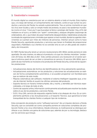 Sectores de la nueva economía 20+20                                                   | 205 |
INDUSTRIAS DE LA CREATIVIDAD




3.   Creatividad e innovación

El mundo digital se caracteriza por ser un sistema abierto a todo el mundo. Esto implica
que, a lo largo del tiempo, el comportamiento del malware, contra el que luchan los pro-
ductos y servicios de Panda, ha variado sustancialmente. Tras un primer momento en que
los virus eran locales y sólo un simple medio de protesta, se pasó a las epidemias mundia-
les (como el virus “I love you”) que buscaban la fama o prestigio del hacker. Hoy, el fin del
malware es el lucro y el delito con “spam” comerciales y ataques dirigidos (espionaje de
ordenadores, etc.), que tratan de pasar totalmente desapercibidos, habiéndose producido
la entrada de organizaciones criminales que operan a nivel mundial, donde los agentes inter-
vinientes se cuentan por miles de millones de personas. Intentar actuar como lo hace
Panda Security, aportando productos y servicios que tienen la finalidad de proporcionar
seguridad y fiabilidad a sus clientes no se concibe síno es con un alto grado de creativi-
dad y de innovación.

En 1997, Panda Security lanzó un servicio revolucionario 24h-365d, siendo pionera en este
apartado. De esta manera, se adecuó el producto a lo que los clientes necesitan: “protec-
ción 24 horas, los 365 días al año”. Este cambio provocó una revolución en el sector por-
que el antivirus pasó de ser un bien a convertirse en servicio. El servicio 24h-365d, que a
partir de ese momento se incorpora a los productos de Panda Security, consta de las siguien-
tes prestaciones:

· Actualizaciones diarias del Archivo de Identificadores de Virus plenamente operativas.
· Actualizaciones automáticas: en los productos y soluciones las actualizaciones se reali-
  zan de forma completamente automática, o se pueden programar con facilidad para
  que se realicen de este modo.
· Mejoras sistemáticas del software, mediante el sistema Intelligent Upgrades que, a tra-
  vés de Internet, facilita al usuario las últimas versiones del producto.
· Soporte técnico en horario ininterrumpido, día y noche, y atendido por técnicos espe-
  cializados, a lo largo de todo el año.
· Centro de soporte online, información continuamente actualizada para resolver las dudas
  sobre el uso de los productos y servicios Panda.
· S.O.S. Virus 24h, servicio de respuesta urgente frente a los ataques de virus. Es un com-
  plemento perfecto a las Actualizaciones y al Soporte Técnico, que garantiza la total
  tranquilidad de los clientes frente a cualquier tipo de incidencia.

Esta concepción de producto como “software+servicios” dio un impulso decisivo a Panda
Security, que se consolidó así como compañía pionera en soluciones completas de pro-
tección frente a los virus informáticos. Desde entonces, la multinacional se distingue por
ofrecer a sus clientes una gama de soluciones que, además de por su tecnología, destaca
por los servicios que incluye.
 