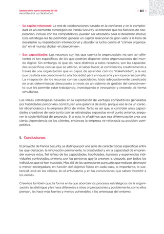 Sectores de la nueva economía 20+20                                                    | 207 |
INDUSTRIAS DE LA CREATIVIDAD




· Su capital relacional: La red de colaboraciones basada en la confianza y en la complici-
  dad, es un elemento estratégico de Panda Security, al entender que los factores de coo-
  peración, incluso con los competidores, pueden ser utilizados para el desarrollo mutuo.
  Esta estrategia les ha permitido generar un capital relacional de gran valor a la hora de
  desarrollar su implantación internacional y abordar la lucha contra el “crimen organiza-
  do” en el mundo digital –el cibercrimen–.

· Sus capacidades: Los recursos con los que cuenta la organización, no son tan dife-
  rentes ni tan específicos de los que podrían disponer otras organizaciones del mun-
  do digital. Sin embargo, lo que les hace distintos a estos recursos, son las capacida-
  des específicas con las que se utilizan, el saber hacer, el combinarlos creativamente a
  través de una organización que es capaz de aprender con los “stakeholder”, a la vez
  que traslada ese conocimiento a la Sociedad para enriquecerla y enriquecerse con ella.
  La integración de los recursos con las capacidades, todo adecuadamente canalizado
  en unas determinadas direcciones a través de un sistema de gestión del conocimien-
  to que les permite estar trabajando, investigando e innovando y creando de forma
  simultánea.

Las líneas estratégicas basadas en la explotación de ventajas competitivas generadas
por habilidades personales constituyen una garantía de éxito, porque eso le da un carác-
ter idiosincrásico a la empresa difícil de imitar. Tanto es así que, al controlar unas capaci-
dades creadoras de valor junto con las estrategias expuestas en el punto anterior, asegu-
ran la sostenibilidad del proyecto. Si a esto, le añadimos que esa diferenciación crea una
cierta dependencia de los clientes, entonces la empresa ve reforzada su posición com-
petitiva.



5.   Conclusiones

El proyecto de Panda Security, se distingue por una serie de características específicas entre
las que destacan, la innovación permanente, la creatividad y en la capacidad de empren-
der nuevos retos, fiel reflejo de las capacidades, habilidades, ilusiones y experiencias indi-
viduales controladas, primero, por las personas que la crearon, y, después, por todos los
individuos que se han asociado. Más allá de las operaciones puntuales que realizan, de mayor
o menor envergadura, en función del objetivo fijado en cada caso, lo importante, lo sus-
tancial, está en los valores, en el entusiasmo y en las convicciones que saben trasmitir a
los demás.

Creemos también que, la forma en la que abordan los procesos estratégicos de la organi-
zación, les distingue y les hace diferentes a otras organizaciones y posiblemente, como ellos
piensan, les hace más fuertes y menos vulnerables a las amenazas del entorno.
 