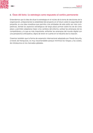 | 208 |                                                                             Capítulo 2
                                                                  EXPERIENCIAS EMPRESARIALES




6.   Clave del éxito: La estrategia como respuesta al cambio permanente

Entendemos que la idea de situar la estrategia en el núcleo de la toma de decisiones de la
organización, anteponiendo la estabilidad del proyecto en el futuro sobre la seguridad del
presente, es una idea novedosa que permite a las entidades de este estilo ser más com-
petitivas, donde los aspectos estratégicos de largo plazo priman sobre los de de corto
plazo y permiten adaptarse mejor a los cambios del entorno, sortear las amenazas de los
competidores y, lo que es más importante, enfrentar las amenazas del mundo digital con
una perspectiva anticipativa, digna de tener en cuenta en la industria de la creación.

Creemos también que la forma de expansión internacional adoptada por Panda Security,
a través de franquicias, es muy recomendable porque minimiza los riesgos y los costes,
de introducirse en los mercados globales.
 