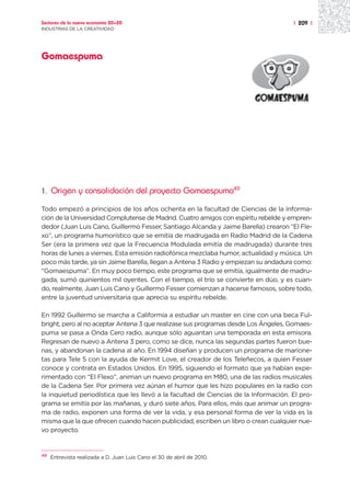 Sectores de la nueva economía 20+20                                                  | 209 |
INDUSTRIAS DE LA CREATIVIDAD




Gomaespuma




1.   Origen y consolidación del proyecto Gomaespuma49

Todo empezó a principios de los años ochenta en la facultad de Ciencias de la Informa-
ción de la Universidad Complutense de Madrid. Cuatro amigos con espíritu rebelde y empren-
dedor (Juan Luis Cano, Guillermo Fesser, Santiago Alcanda y Jaime Barella) crearon “El Fle-
xo”, un programa humorístico que se emitía de madrugada en Radio Madrid de la Cadena
Ser (era la primera vez que la Frecuencia Modulada emitía de madrugada) durante tres
horas de lunes a viernes. Esta emisión radiofónica mezclaba humor, actualidad y música. Un
poco más tarde, ya sin Jaime Barella, llegan a Antena 3 Radio y empiezan su andadura como:
“Gomaespuma”. En muy poco tiempo, este programa que se emitía, igualmente de madru-
gada, sumó quinientos mil oyentes. Con el tiempo, el trío se convierte en dúo, y es cuan-
do, realmente, Juan Luis Cano y Guillermo Fesser comienzan a hacerse famosos, sobre todo,
entre la juventud universitaria que aprecia su espíritu rebelde.

En 1992 Guillermo se marcha a Califormia a estudiar un master en cine con una beca Ful-
bright, pero al no aceptar Antena 3 que realizase sus programas desde Los Ángeles, Gomaes-
puma se pasa a Onda Cero radio, aunque sólo aguantan una temporada en esta emisora.
Regresan de nuevo a Antena 3 pero, como se dice, nunca las segundas partes fueron bue-
nas, y abandonan la cadena al año. En 1994 diseñan y producen un programa de marione-
tas para Tele 5 con la ayuda de Kermit Love, el creador de los Teleñecos, a quien Fesser
conoce y contrata en Estados Unidos. En 1995, siguiendo el formato que ya habían expe-
rimentado con “El Flexo”, animan un nuevo programa en M80, una de las radios musicales
de la Cadena Ser. Por primera vez aúnan el humor que les hizo populares en la radio con
la inquietud periodística que les llevó a la facultad de Ciencias de la Información. El pro-
grama se emitía por las mañanas, y duró siete años. Para ellos, más que animar un progra-
ma de radio, exponen una forma de ver la vida, y esa personal forma de ver la vida es la
misma que la que ofrecen cuando hacen publicidad, escriben un libro o crean cualquier nue-
vo proyecto.


49
     Entrevista realizada a D. Juan Luis Cano el 30 de abril de 2010.
 