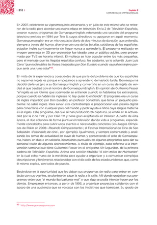 | 210 |                                                                               Capítulo 2
                                                                    EXPERIENCIAS EMPRESARIALES




En 2007, celebraron su vigesimoquinto aniversario, y en julio de este mismo año se retira-
ron de la radio para abordar una nueva etapa en televisión. En la 2 de Televisión Española,
crearon nuevos programas de Gomaespuminglish, retomando una sección del programa
televisivo emitido en 1994 por Tele 5, cuyos directivos no apoyaron en aquél momento.
Gomaespumainglish era un microespacio diario de dos minutos de duración que pretendía,
siempre a través del humor, divertirse con una de las batallas cotidianas de los españoles:
estudiar inglés continuamente sin llegar nunca a aprenderlo. El programa realizado en
imagen generada en 3D por ordenador fue ideado para un público adulto, pero progra-
mado por TVE en horario infantil. El muñeco se hizo popular entre los más pequeños,
pero el mensaje que les llegaba resultaba confuso. No obstante, ya lo advertía Juan Luis
Cano “que nadie utilice las frases traducidas por Don Eusebio cuando vaya al extranjero por-
que sería una ruina total”50.

En vista de la experiencia y conscientes de que parte del problema de que los españoles
no sepamos inglés es porque empezamos a aprenderlo demasiado tarde, Gomaespuma
decidió darle un giro a su Gomaespuminglish y convertirlo en un curso de inglés de ver-
dad al que bautizó con el nombre de GomaespumEnglish. En opinión de Guillermo Fesser
“el inglés es un idioma que solamente se entiende cuando lo hablamos los extranjeros,
porque cuando lo hablan los ingleses no hay quién lo entienda”. El programa era un curso
de inglés impartido por Don Eusebio, un profesor bonachón, que tenía un pequeño pro-
blema: no sabía inglés. Para salvar este contratiempo le proporcionan una pizarra digital
para conectarse con cualquier país del mundo y pedir ayuda a niños cuya lengua materna
es el inglés. Este programa, del que se han producido 26 capítulos, se emite en la actuali-
dad por la 2 de TVE y por Clan TV y tiene gran aceptación en Internet. A partir de esta
época, el dúo colabora de forma puntual en televisión dando vida a programas, especial-
mente concebidos para cubrir unos eventos o necesidades concretas (los Juegos Olímpi-
cos de Pekín en 2008 –Pasando Olímpicamente–; el Festival Internacional de Cine de San
Sebastián –Pasándolo de cine–, por ejemplo). Igualmente, y siempre comentando y anali-
zando los temas de actualidad en clave de humor, y conservando el sello de Gomaespu-
ma, hacen, en dúo o en solitario, incursiones puntuales en algunos programas para dar su
personal visión de algunos acontecimientos. A título de ejemplo, cabe referirse a la inter-
vención semanal que tiene Guillermo Fesser en el programa 59 Segundos, de la primera
cadena de Televisión Española. Anima una sección titulada “A cien millas de Manhattan”
en la cual echa mano de la metáfora para ayudar a organizar y a comunicar complejas
descripciones y fenómenos relacionados con el día a día de los estadounidenses que, como
él mismo explica, son todos de pueblo.

Basándose en la oportunidad que les daban sus programas de radio para entrar en con-
tacto con sus oyentes, se plantearon sacar la radio a la calle. Allí donde grababan sus pro-
gramas veían que “el mundo iba bastante mal” y que algo se podía intentar hacer por los
demás. Empezaron entonces, a partir de 1995, a organizar proyectos solidarios con el
apoyo de una audiencia que se volcaba con las iniciativas que tomaban. Su grado de




50
     http://www.gomaespuma.com
 