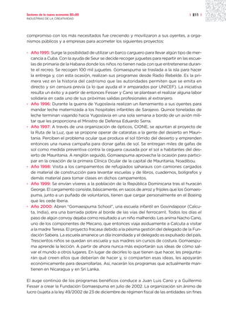 Sectores de la nueva economía 20+20                                                    | 211 |
INDUSTRIAS DE LA CREATIVIDAD




compromiso con los más necesitados fue creciendo y movilizaron a sus oyentes, a orga-
nismos públicos y a empresas para acometer los siguientes proyectos:

· Año 1995: Surge la posibilidad de utilizar un barco carguero para llevar algún tipo de mer-
  cancía a Cuba. Con la ayuda de Seur se decide recoger juguetes para repartir en las escue-
  las de primaria de la Habana donde los niños no tienen nada con que entretenerse duran-
  te el recreo. Se recogen 100 mil juguetes. Gomaespuma se traslada a la isla para hacer
  la entrega y, con esta ocasión, realizan sus programas desde Radio Rebelde. Es la pri-
  mera vez en la historia del castrismo que las autoridades permiten que se emita en
  directo y sin censura previa (a lo que ayuda el ir amparados por UNICEF). La iniciativa
  resulta un éxito y a partir de entonces Fesser y Cano se plantean el realizar alguna labor
  solidaria en cada uno de sus próximas salidas profesionales al extranjero.
· Año 1996: Durante la guerra de Yugoslavia realizan un llamamiento a sus oyentes para
  mandar leche maternizada a los hospitales infantiles de Sarajevo. Quince toneladas de
  leche terminan viajando hacia Yugoslavia en una sola semana a bordo de un avión mili-
  tar que les proporciona el Ministro de Defensa Eduardo Serra.
· Año 1997: A través de una organización de ópticos, CIONE, se apuntan al proyecto de
  la Ruta de la Luz, que se propone operar de cataratas a la gente del desierto en Mauri-
  tania. Perciben el problema ocular que produce el sol tórrido del desierto y emprenden
  entonces una nueva campaña para donar gafas de sol. Se entregan miles de gafas de
  sol como medida preventiva contra la ceguera causada por el sol a habitantes del des-
  ierto de Mauritania. A renglón seguido, Gomaespuma aprovecha la ocasión para partici-
  par en la creación de la primera Clínica Ocular de la capital de Mauritania, Noadibou.
· Año 1998: Visita a los campamentos de refugiados saharauis con camiones cargados
  de material de construcción para levantar escuelas y de libros, cuadernos, bolígrafos y
  demás material para tomar clases en dichos campamentos.
· Año 1999: Se envían víveres a la población de la República Dominicana tras el huracán
  George. El cargamento consiste, básicamente, en sacos de arroz y frijoles que los Gomaes-
  puma, junto a un puñado de voluntarios, tienen que cargar personalmente en el Boeing
  que les cede Iberia.
· Año 2000: Abren “Gomaespuma School”, una escuela infantil en Govindapoor (Calcu-
  ta, India), era una barriada pobre al borde de las vías del ferrocarril. Todos los días el
  paso de algún convoy dejaba como resultado a un niño malherido. Les anima Nacho Cano,
  uno de los componentes de Mecano, que entonces viaja asiduamente a Calcuta a visitar
  a la madre Teresa. El proyecto fracasa debido a la pésima gestión del delegado de la Fun-
  dación Sabera. La escuela amanece un día incendiada y el delegado es expulsado del país.
  Trescientos niños se quedan sin escuela y sus madres sin cursos de costura. Gomaespu-
  ma aprende la lección. A partir de ahora nunca más exportarán sus ideas de cómo sal-
  var el mundo a otros lugares. En lugar de decirles lo que tienen que hacer, les pregunta-
  rán qué creen ellos que deberían de hacer y, si comparten esas ideas, les apoyarán
  económicamente para desarrollarlas. Así, nacerán los programas que actualmente man-
  tienen en Nicaragua y en Sri Lanka.

El auge continúo de los programas benéficos conduce a Juan Luis Cano y a Guillermo
Fesser a crear la Fundación Gomaespuma en julio de 2002. La organización sin ánimo de
lucro (sujeta a la ley 49/2002 de 23 de diciembre de régimen fiscal de las entidades sin fines
 