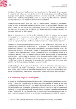 | 212 |                                                                                                Capítulo 2
                                                                                EXPERIENCIAS EMPRESARIALES




lucrativos y de los incentivos fiscales al mecenazgo) nace con el propósito de apoyarse en
la educación y la cultura, como mejor herramienta de trabajo para rescatar a la gente de
su propia miseria. Con la Fundación se pretendía consolidar la actividad benéfica del dúo
Gomaespuma dándole, por pequeña que fuera, una estructura y abrir la entidad a otras per-
sonas y organismos para incrementar los recursos disponibles.

Con esta nueva actividad, Juan Luis Cano y Guillermo Fesser, como socios fundadores,
ponen en pie la organización Gomaespuma compuesta por dos entidades, Gomaespuma
Producciones, S. L. y la Fundación Gomaespuma, en las que ocupan los principales pues-
tos directivos, en el caso de la empresa, y son, respectivamente, Presidente y Vicepresi-
dente del patronato de la Fundación.

Como no podía ser de otra forma, las dos entidades se rigen de acuerdo con su propia
misión, pero no es menos cierto que los valores contenidos en las distintas misiones con-
vergen en una misma dirección: ayudar a los demás sin esperar nada a cambio y reser-
vando un lugar privilegiado a la infancia, mediante la ayuda a la educación y la cultura.

Con relación a las correspondientes misiones de las dos instituciones, precisemos que el
propósito de Gomaespuma Producciones, S. L. es atender a las necesidades de entreteni-
miento de la sociedad, y esa tarea se debe basar en el tratamiento de temas de actuali-
dad en clave de humor sin renunciar a valores y convicciones relacionadas con la promo-
ción de la cultura. Digamos que son humorísticamente serios. En cuanto a la misión de la
Fundación Gomaespuma, ésta aclara que se debe velar por el impulso de las relaciones
interculturales y la diversidad de opiniones, el fomento de la educación y la cultura en sus
más amplias facetas con el fin de armonizar, interconectar e integrar las relaciones huma-
nas. Dicha promoción de la educación y cultura pondrá especial atención entre los grupos
sociales más desfavorecidos en cualquier parte del mundo.

La educación y la cultura suponen, por tanto, los valores de referencia a la hora de empren-
der sus distintas actividades. Sin embargo, junto a la educación y a la cultura, cabe destacar
otros valores como la seriedad, la calidad, el espíritu crítico, la justicia, el optimismo, la con-
fianza, la cooperación y, por supuesto, la solidaridad con las poblaciones desfavorecidas51.



2.   El modelo de negocio Gomaespuma

El sistema de actividades relacionadas desplegado por Gomaespuma (Gomaespuma Produc-
ciones y Fundación Gomaespuma) con la participación, sobre todo en el caso de la Funda-
ción de otros agentes y organizaciones colaboradoras constituye un modelo de negocio
fundamentado en una combinación novedosa de recursos controlados por unos socios que
crean una estructura que trasciende la propia entidad y supera sus límites. Esta estructura da
origen a una relación de interdependencia entre las diferentes actividades y agentes que son
parte integrante, aunque, al menos en un principio, circunstancial, del modelo de negocio.



51   Cano, J. L.; Fesser, G. (2004) Gomaespuma 20 años. Ediciones Grupo Santillana, Aguilar, Madrid.
 