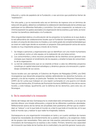 Sectores de la nueva economía 20+20                                                    | 215 |
INDUSTRIAS DE LA CREATIVIDAD




tribución y venta de papelería de la Fundación, o sea servicios que podríamos llamar de
“explotación”.

Por otra parte, y ya no razonando esta vez en términos de ingresos sino en términos de
reducción de gastos, debemos contabilizar la colaboración desinteresada de los artistas que
participan en los diferentes festivales y conciertos. Con esta cooperación, se reducen a su
mínima expresión los gastos asociados a la organización de los eventos y, por tanto, se incre-
mentan los beneficios destinados a la Fundación.

Otra singularidad relativa a la articulación de los proyectos no lucrativos es la que alude a
la red adhocrátiva de colaboraciones locales que la Fundación Gomaespuma va tejiendo,
es decir, al conjunto de relaciones no lineales y con cierto grado de complementariedad que
se crean en cada lugar donde se acomete un proyecto. Esta participación activa de socios
locales es muy importante porque a través de la misma:

1. Se integra a personas y organizaciones que se identifican con una misión humanitaria
   y se implican, como un sólo equipo, en la realización de una tarea común;
2. Los conocimientos y otros recursos procedentes de los distintos socios generan unas
   sinergias que mejoran el rendimiento de los equipos y amplían la base de conocimien-
   to de la organización.
3. La red de colaboraciones que se va creando al llevar a cabo los diferentes proyectos
   constituye un capital relacional estratégico y dinámico gracias a la renovación y apren-
   dizaje constante de sus socios.

Socios locales son, por ejemplo, el Colectivo de Mujeres de Matagalpa (CMM), una ONG
nicaragüense que desarrolla programas radiales defendiendo los derechos humanos, en
general, y los de las mujeres, en particular. También, los Hermanos Misiones Franciscanos
(HMF) de Sri Lanka que trabajan en una región sumergida en una guerra civil desde
hace ya casi treinta años. El Instituto de Promoción Humana (INPRHU) es otro de los socios
locales, y este trabaja, igualmente, por la defensa de los derechos, pero esta vez, en
Nicaragua.



3.   De la creatividad a la innovación

Detrás del trabajo del dúo Gomaespuma la creatividad está omnipresente, y es la que les
permite ofrecer una mirada refrescante y original de las diferentes cuestiones abordadas.
Reflexionando acerca de los temas de actualidad, bien podríamos afirmar que la creativi-
dad, se “reduce” a ver lo que todo el mundo ve, a leer lo que todo el mundo lee, oír lo que
todo el mundo oye y realizar lo que nadie ha imaginado, todavía.

Gomaespuma es una organización innovadora en tanto y en cuanto satisface de manera
original las necesidades de entretenimiento de su público objetivo y las exigencias vitales
de los grupos más necesitados. Pero, para ser más exactos, precisemos que la capacidad
innovadora de Gomaespuma se expresa a dos niveles. Primero, tenemos esa capacidad
de innovación que bebe de las fuentes de la creatividad y les permite generar nuevos pro-
 