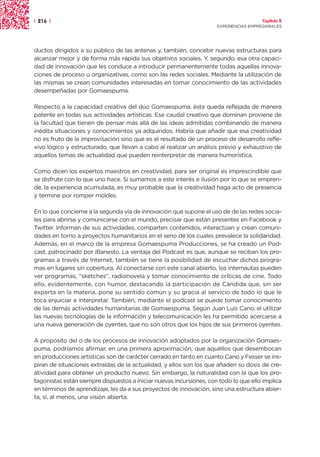 | 216 |                                                                                Capítulo 2
                                                                     EXPERIENCIAS EMPRESARIALES




ductos dirigidos a su público de las antenas y, también, concebir nuevas estructuras para
alcanzar mejor y de forma más rápida sus objetivos sociales. Y, segundo, esa otra capaci-
dad de innovación que les conduce a introducir permanentemente todas aquellas innova-
ciones de proceso u organizativas, como son las redes sociales. Mediante la utilización de
las mismas se crean comunidades interesadas en tomar conocimiento de las actividades
desempeñadas por Gomaespuma.

Respecto a la capacidad creativa del dúo Gomaespuma, ésta queda reflejada de manera
patente en todas sus actividades artísticas. Ese caudal creativo que dominan proviene de
la facultad que tienen de pensar más allá de las ideas admitidas combinando de manera
inédita situaciones y conocimientos ya adquiridos. Habría que añadir que esa creatividad
no es fruto de la improvisación sino que es el resultado de un proceso de desarrollo refle-
xivo lógico y estructurado, que llevan a cabo al realizar un análisis previo y exhaustivo de
aquellos temas de actualidad que pueden reinterpretar de manera humorística.

Como dicen los expertos maestros en creatividad, para ser original es imprescindible que
se disfrute con lo que uno hace. Si sumamos a este interés e ilusión por lo que se empren-
de, la experiencia acumulada, es muy probable que la creatividad haga acto de presencia
y termine por romper moldes.

En lo que concierne a la segunda vía de innovación que supone el uso de de las redes socia-
les para abrirse y comunicarse con el mundo, precisar que están presentes en Facebook y
Twitter. Informan de sus actividades, comparten contenidos, interactúan y crean comuni-
dades en torno a proyectos humanitarios en el seno de los cuales prevalece la solidaridad.
Además, en el marco de la empresa Gomaespuma Producciones, se ha creado un Pod-
cast, patrocinado por iBanesto. La ventaja del Podcast es que, aunque se reciban los pro-
gramas a través de Internet, también se tiene la posibilidad de escuchar dichos progra-
mas en lugares sin cobertura. Al conectarse con este canal abierto, los internautas pueden
ver programas, “sketches”, radionovela y tomar conocimiento de críticas de cine. Todo
ello, evidentemente, con humor, destacando la participación de Cándida que, sin ser
experta en la materia, pone su sentido común y su gracia al servicio de todo lo que le
toca enjuiciar e interpretar. También, mediante el podcast se puede tomar conocimiento
de las demás actividades humanitarias de Gomaespuma. Según Juan Luis Cano, el utilizar
las nuevas tecnologías de la información y telecomunicación les ha permitido acercarse a
una nueva generación de oyentes, que no son otros que los hijos de sus primeros oyentes.

A propósito del o de los procesos de innovación adoptados por la organización Gomaes-
puma, podríamos afirmar, en una primera aproximación, que aquéllos que desembocan
en producciones artísticas son de carácter cerrado en tanto en cuanto Cano y Fesser se ins-
piran de situaciones extraídas de la actualidad, y ellos son los que añaden su dosis de cre-
atividad para obtener un producto nuevo. Sin embargo, la naturalidad con la que los pro-
tagonistas están siempre dispuestos a iniciar nuevas incursiones, con todo lo que ello implica
en términos de aprendizaje, les da a sus proyectos de innovación, sino una estructura abier-
ta, sí, al menos, una visión abierta.
 