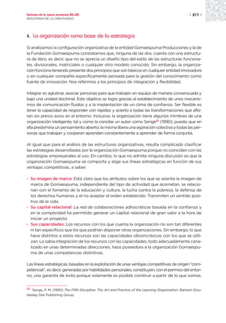 Sectores de la nueva economía 20+20                                                                | 217 |
INDUSTRIAS DE LA CREATIVIDAD




4.   La organización como base de la estrategia

Si analizamos la configuración organizativa de la entidad Gomaespuma Producciones y la de
la Fundación Gomaespuma constatamos que, ninguna de las dos, cuenta con una estructu-
ra de libro, es decir, que no se aprecia un diseño tipo del estilo de las estructuras funciona-
les, divisionales, matriciales o cualquier otro modelo conocido. Sin embargo, la organiza-
ción funciona teniendo presente dos principios que son básicos en cualquier entidad innovadora
o en cualquier compañía específicamente pensada para la gestión del conocimiento como
fuente de innovación. Nos referimos a los principios de integración y flexibilidad.

Integrar es aglutinar, asociar personas para que trabajen en equipo de manera consensuada y
bajo una unidad doctrinal. Este objetivo se logra gracias al establecimiento de unos mecanis-
mos de comunicación fluidos y a la implantación de un clima de confianza. Ser flexible es
tener la capacidad de responder con rapidez y acierto a todas las transformaciones que aflo-
ran sin previo aviso en el entorno. Inclusive, la organización tiene algunos mimbres de una
organización inteligente, tal y como la concibe un autor como Senge52 (1990), puesto que en
ella predomina un pensamiento abierto, la misma libera una aspiración colectiva y todas las per-
sonas que trabajan y cooperan aprenden constantemente a aprender de forma conjunta.

Al igual que para el análisis de las estructuras organizativas, resulta complicado clasificar
las estrategias desarrolladas por la organización Gomaespuma porque no coinciden con las
estrategias empresariales al uso. En cambio, lo que no admite ninguna discusión es que la
organización Gomaespuma se comporta y elige sus líneas estratégicas en función de sus
ventajas competitivas, a saber:

· Su imagen de marca: Está claro que los atributos sobre los que se asienta la imagen de
  marca de Gomaespuma, independiente del tipo de actividad que acometan, se relacio-
  nan con el fomento de la educación y cultura, la lucha contra la pobreza, la defensa de
  los derechos humanos y el no aceptar el orden establecido. Transmiten un sentido posi-
  tivo de la vida.
· Su capital relacional: La red de colaboraciones adhocráticas basada en la confianza y
  en la complicidad ha permitido generar un capital relacional de gran valor a la hora de
  iniciar un proyecto.
· Sus capacidades: Los recursos con los que cuenta la organización no son tan diferentes
  ni tan específicos que los que podrían disponer otras organizaciones. Sin embargo, lo que
  hace distintos a estos recursos son las capacidades idiosincrásicas con los que se utili-
  zan. La sabia integración de los recursos con las capacidades, todo adecuadamente cana-
  lizado en unas determinadas direcciones, hace poseedora a la organización Gomaespu-
  ma de unas competencias distintivas.

Las líneas estratégicas, basadas en la explotación de unas ventajas competitivas de origen “com-
petencial”, es decir, generadas por habilidades personales, constituyen, con el permiso del entor-
no, una garantía de éxito porque solamente es posible construir a partir de lo que somos.


52 Senge, P. M. (1990) The Fifth Discipline: The Art and Practice of the Learning Organization. Bantam Dou-

bleday Deli Publishing Group.
 