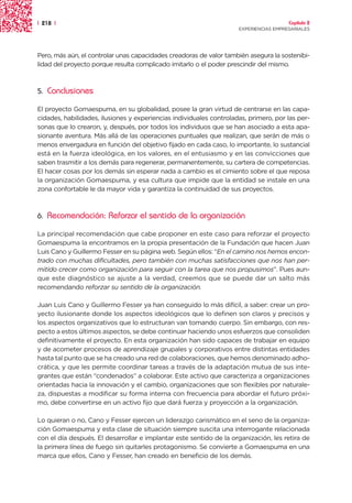 | 218 |                                                                                Capítulo 2
                                                                     EXPERIENCIAS EMPRESARIALES




Pero, más aún, el controlar unas capacidades creadoras de valor también asegura la sostenibi-
lidad del proyecto porque resulta complicado imitarlo o el poder prescindir del mismo.



5.   Conclusiones

El proyecto Gomaespuma, en su globalidad, posee la gran virtud de centrarse en las capa-
cidades, habilidades, ilusiones y experiencias individuales controladas, primero, por las per-
sonas que lo crearon, y, después, por todos los individuos que se han asociado a esta apa-
sionante aventura. Más allá de las operaciones puntuales que realizan, que serán de más o
menos envergadura en función del objetivo fijado en cada caso, lo importante, lo sustancial
está en la fuerza ideológica, en los valores, en el entusiasmo y en las convicciones que
saben trasmitir a los demás para regenerar, permanentemente, su cartera de competencias.
El hacer cosas por los demás sin esperar nada a cambio es el cimiento sobre el que reposa
la organización Gomaespuma, y esa cultura que impide que la entidad se instale en una
zona confortable le da mayor vida y garantiza la continuidad de sus proyectos.



6.   Recomendación: Reforzar el sentido de la organización

La principal recomendación que cabe proponer en este caso para reforzar el proyecto
Gomaespuma la encontramos en la propia presentación de la Fundación que hacen Juan
Luis Cano y Guillermo Fesser en su página web. Según ellos: “En el camino nos hemos encon-
trado con muchas dificultades, pero también con muchas satisfacciones que nos han per-
mitido crecer como organización para seguir con la tarea que nos propusimos”. Pues aun-
que este diagnóstico se ajuste a la verdad, creemos que se puede dar un salto más
recomendando reforzar su sentido de la organización.

Juan Luis Cano y Guillermo Fesser ya han conseguido lo más difícil, a saber: crear un pro-
yecto ilusionante donde los aspectos ideológicos que lo definen son claros y precisos y
los aspectos organizativos que lo estructuran van tomando cuerpo. Sin embargo, con res-
pecto a estos últimos aspectos, se debe continuar haciendo unos esfuerzos que consoliden
definitivamente el proyecto. En esta organización han sido capaces de trabajar en equipo
y de acometer procesos de aprendizaje grupales y corporativos entre distintas entidades
hasta tal punto que se ha creado una red de colaboraciones, que hemos denominado adho-
crática, y que les permite coordinar tareas a través de la adaptación mutua de sus inte-
grantes que están “condenados” a colaborar. Este activo que caracteriza a organizaciones
orientadas hacia la innovación y el cambio, organizaciones que son flexibles por naturale-
za, dispuestas a modificar su forma interna con frecuencia para abordar el futuro próxi-
mo, debe convertirse en un activo fijo que dará fuerza y proyección a la organización.

Lo quieran o no, Cano y Fesser ejercen un liderazgo carismático en el seno de la organiza-
ción Gomaespuma y esta clase de situación siempre suscita una interrogante relacionada
con el día después. El desarrollar e implantar este sentido de la organización, les retira de
la primera línea de fuego sin quitarles protagonismo. Se convierte a Gomaespuma en una
marca que ellos, Cano y Fesser, han creado en beneficio de los demás.
 