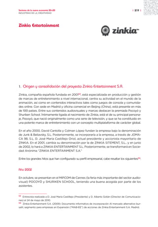 Sectores de la nueva economía 20+20                                                                 | 219 |
INDUSTRIAS DE LA CREATIVIDAD




Zinkia Entertainment




1.   Origen y consolidación del proyecto Zinkia Entertainment S.A.

Zinkia, compañía española fundada en 200153, está especializada en producción y gestión
de marcas de entretenimiento a nivel internacional, centra su actividad en el mundo de la
animación, así como en contenidos interactivos tales como juegos de consola y comunida-
des online. Con sede en Madrid y oficina comercial en Beijing (China), está presente en más
de 100 países. Entre sus contenidos audiovisuales y marcas destacan la premiada Pocoyó y
Shuriken School. Íntimamente ligada al nacimiento de Zinkia, está el de su principal persona-
je, Pocoyó, que nació originalmente como una serie de televisión, y que se ha constituido en
una potente marca de entretenimiento con un concepto multiplataforma de carácter global.

En el año 2000, David Cantolla y Colman López fundan la empresa bajo la denominación
de Junk & Beliavsky, S.L. Posteriormente, se incorporaría a la empresa, a través de JOMA-
CA 98, S.L. D. José María Castillejo Oriol, actual presidente y accionista mayoritario de
ZINKIA. En el 2001, cambia su denominación por la de ZINKIA SITEMENT, S.L., y en junio
de 2002, lo hará a ZINKIA ENTERTAINMENT S.L. Posteriormente, se transformará en Socie-
dad Anónima “ZINKIA ENTERTAINMENT S.A.”

Entre los grandes hitos que han configurado su perfil empresarial, cabe resaltar los siguientes54:


Año 2002

En octubre, se presentan en el MIPCOM de Cannes (la feria más importante del sector audio-
visual) POCOYÓ y SHURIKEN SCHOOL, teniendo una buena acogida por parte de los
asistentes.


53 Entrevista realizada a D. José María Castillejo (Presidente) y D. Alberto Gotán (Director de Comunicacio-

nes) el 24 de mayo de 2010.
54 Zinkia Entertainment S.A. (2009): Documento informativo de incorporación Al mercado alternativo bur-

satil, segmento para empresas en Expansión (“MAB-EE”) de acciones de Zinkia Entertainment S.A. Madrid.
 