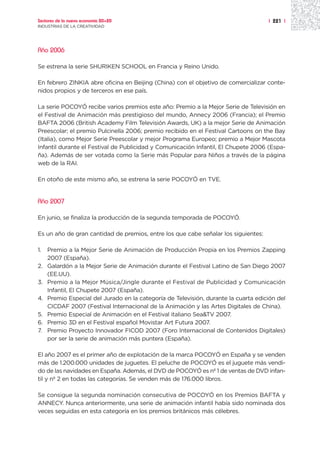Sectores de la nueva economía 20+20                                                  | 221 |
INDUSTRIAS DE LA CREATIVIDAD




Año 2006

Se estrena la serie SHURIKEN SCHOOL en Francia y Reino Unido.

En febrero ZINKIA abre oficina en Beijing (China) con el objetivo de comercializar conte-
nidos propios y de terceros en ese país.

La serie POCOYÓ recibe varios premios este año: Premio a la Mejor Serie de Televisión en
el Festival de Animación más prestigioso del mundo, Annecy 2006 (Francia); el Premio
BAFTA 2006 (British Academy Film Televisión Awards, UK) a la mejor Serie de Animación
Preescolar; el premio Pulcinella 2006; premio recibido en el Festival Cartoons on the Bay
(Italia), como Mejor Serie Preescolar y mejor Programa Europeo; premio a Mejor Mascota
Infantil durante el Festival de Publicidad y Comunicación Infantil, El Chupete 2006 (Espa-
ña). Además de ser votada como la Serie más Popular para Niños a través de la página
web de la RAI.

En otoño de este mismo año, se estrena la serie POCOYÓ en TVE.


Año 2007

En junio, se finaliza la producción de la segunda temporada de POCOYÓ.

Es un año de gran cantidad de premios, entre los que cabe señalar los siguientes:

1.   Premio a la Mejor Serie de Animación de Producción Propia en los Premios Zapping
     2007 (España).
2.   Galardón a la Mejor Serie de Animación durante el Festival Latino de San Diego 2007
     (EE.UU).
3.   Premio a la Mejor Música/Jingle durante el Festival de Publicidad y Comunicación
     Infantil, El Chupete 2007 (España).
4.   Premio Especial del Jurado en la categoría de Televisión, durante la cuarta edición del
     CICDAF 2007 (Festival Internacional de la Animación y las Artes Digitales de China).
5.   Premio Especial de Animación en el Festival italiano Sea&TV 2007.
6.   Premio 3D en el Festival español Movistar Art Futura 2007.
7.   Premio Proyecto Innovador FICOD 2007 (Foro Internacional de Contenidos Digitales)
     por ser la serie de animación más puntera (España).

El año 2007 es el primer año de explotación de la marca POCOYÓ en España y se venden
más de 1.200.000 unidades de juguetes. El peluche de POCOYÓ es el juguete más vendi-
do de las navidades en España. Además, el DVD de POCOYÓ es nº 1 de ventas de DVD infan-
til y nº 2 en todas las categorías. Se venden más de 176.000 libros.

Se consigue la segunda nominación consecutiva de POCOYÓ en los Premios BAFTA y
ANNECY. Nunca anteriormente, una serie de animación infantil había sido nominada dos
veces seguidas en esta categoría en los premios británicos más célebres.
 