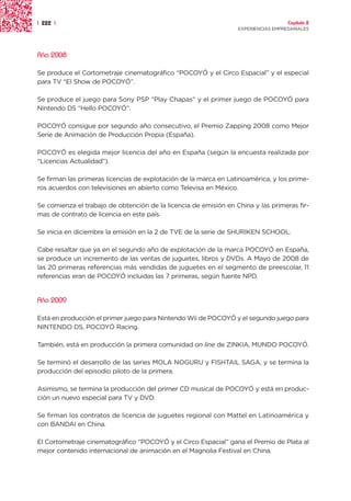 | 222 |                                                                             Capítulo 2
                                                                  EXPERIENCIAS EMPRESARIALES




Año 2008

Se produce el Cortometraje cinematográfico “POCOYÓ y el Circo Espacial” y el especial
para TV “El Show de POCOYÓ”.

Se produce el juego para Sony PSP “Play Chapas” y el primer juego de POCOYÓ para
Nintendo DS “Hello POCOYÓ”.

POCOYÓ consigue por segundo año consecutivo, el Premio Zapping 2008 como Mejor
Serie de Animación de Producción Propia (España).

POCOYÓ es elegida mejor licencia del año en España (según la encuesta realizada por
“Licencias Actualidad”).

Se firman las primeras licencias de explotación de la marca en Latinoamérica, y los prime-
ros acuerdos con televisiones en abierto como Televisa en México.

Se comienza el trabajo de obtención de la licencia de emisión en China y las primeras fir-
mas de contrato de licencia en este país.

Se inicia en diciembre la emisión en la 2 de TVE de la serie de SHURIKEN SCHOOL.

Cabe resaltar que ya en el segundo año de explotación de la marca POCOYÓ en España,
se produce un incremento de las ventas de juguetes, libros y DVDs. A Mayo de 2008 de
las 20 primeras referencias más vendidas de juguetes en el segmento de preescolar, 11
referencias eran de POCOYÓ incluidas las 7 primeras, según fuente NPD.


Año 2009

Está en producción el primer juego para Nintendo Wii de POCOYÓ y el segundo juego para
NINTENDO DS, POCOYÓ Racing.

También, está en producción la primera comunidad on line de ZINKIA, MUNDO POCOYÓ.

Se terminó el desarrollo de las series MOLA NOGURU y FISHTAIL SAGA, y se termina la
producción del episodio piloto de la primera.

Asimismo, se termina la producción del primer CD musical de POCOYÓ y está en produc-
ción un nuevo especial para TV y DVD.

Se firman los contratos de licencia de juguetes regional con Mattel en Latinoamérica y
con BANDAI en China.

El Cortometraje cinematográfico “POCOYÓ y el Circo Espacial” gana el Premio de Plata al
mejor contenido internacional de animación en el Magnolia Festival en China.
 
