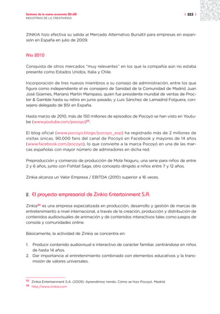 Sectores de la nueva economía 20+20                                                      | 223 |
INDUSTRIAS DE LA CREATIVIDAD




ZINKIA hizo efectiva su salida al Mercado Alternativo Bursátil para empresas en expan-
sión en España en julio de 2009.


Año 2010

Conquista de otros mercados “muy relevantes” en los que la compañía aún no estaba
presente como Estados Unidos, Italia y Chile.

Incorporación de tres nuevos miembros a su consejo de administración, entre los que
figura como independiente el ex consejero de Sanidad de la Comunidad de Madrid Juan
José Güemes, Mariano Martín Mampaso, quien fue presidente mundial de ventas de Proc-
ter & Gamble hasta su retiro en junio pasado, y Luis Sánchez de Lamadrid Folguera, con-
sejero delegado de BSI en España.

Hasta marzo de 2010, más de 150 millones de episodios de Pocoyó se han visto en Youtu-
be (www.youtube.com/pocoyo)55.

El blog oficial (www.pocoyo.blogs/pocoyo_esp) ha registrado más de 2 millones de
visitas únicas, 90.000 fans del canal de Pocoyó en Facebook y mayores de 14 años
(www.facebook.com/pocoyo), lo que convierte a la marca Pocoyó en una de las mar-
cas españolas con mayor número de admiradores en dicha red.

Preproducción y comienzo de producción de Mola Noguru, una serie para niños de entre
2 y 6 años, junto con Fishtail Saga, otro concepto dirigido a niños entre 7 y 12 años.

Zinkia alcanza un Valor Empresa / EBITDA (2010) superior a 16 veces.



2.   El proyecto empresarial de Zinkia Entertainment S.A.

Zinkia56 es una empresa especializada en producción, desarrollo y gestión de marcas de
entretenimiento a nivel internacional, a través de la creación, producción y distribución de
contenidos audiovisuales de animación y de contenidos interactivos tales como juegos de
consola y comunidades online.

Básicamente, la actividad de Zinkia se concentra en:

1. Producir contenido audiovisual e interactivo de carácter familiar, centrándose en niños
   de hasta 14 años.
2. Dar importancia al entretenimiento combinado con elementos educativos y la trans-
   misión de valores universales.



55
     Zinkia Entertainment S.A. (2009): Aprendimos riendo. Cómo se hizo Pocoyó. Madrid.
56
     http://www.zinkia.com
 