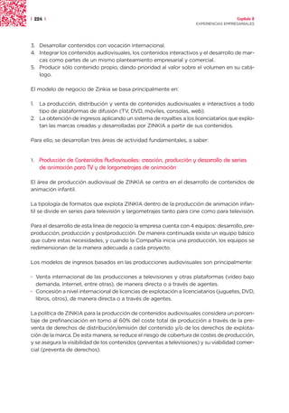 | 224 |                                                                                 Capítulo 2
                                                                      EXPERIENCIAS EMPRESARIALES




3. Desarrollar contenidos con vocación internacional.
4. Integrar los contenidos audiovisuales, los contenidos interactivos y el desarrollo de mar-
   cas como partes de un mismo planteamiento empresarial y comercial.
5. Producir sólo contenido propio, dando prioridad al valor sobre el volumen en su catá-
   logo.

El modelo de negocio de Zinkia se basa principalmente en:

1. La producción, distribución y venta de contenidos audiovisuales e interactivos a todo
   tipo de plataformas de difusión (TV, DVD, móviles, consolas, web).
2. La obtención de ingresos aplicando un sistema de royalties a los licenciatarios que explo-
   tan las marcas creadas y desarrolladas por ZINKIA a partir de sus contenidos.

Para ello, se desarrollan tres áreas de actividad fundamentales, a saber:


1.   Producción de Contenidos Audiovisuales: creación, producción y desarrollo de series
     de animación para TV y de largometrajes de animación

El área de producción audiovisual de ZINKIA se centra en el desarrollo de contenidos de
animación infantil.

La tipología de formatos que explota ZINKIA dentro de la producción de animación infan-
til se divide en series para televisión y largometrajes tanto para cine como para televisión.

Para el desarrollo de esta línea de negocio la empresa cuenta con 4 equipos: desarrollo, pre-
producción, producción y postproducción. De manera continuada existe un equipo básico
que cubre estas necesidades, y cuando la Compañía inicia una producción, los equipos se
redimensionan de la manera adecuada a cada proyecto.

Los modelos de ingresos basados en las producciones audiovisuales son principalmente:

· Venta internacional de las producciones a televisiones y otras plataformas (vídeo bajo
  demanda, Internet, entre otras), de manera directa o a través de agentes.
· Concesión a nivel internacional de licencias de explotación a licenciatarios (juguetes, DVD,
  libros, otros), de manera directa o a través de agentes.

La política de ZINKIA para la producción de contenidos audiovisuales considera un porcen-
taje de prefinanciación en torno al 60% del coste total de producción a través de la pre-
venta de derechos de distribución/emisión del contenido y/o de los derechos de explota-
ción de la marca. De esta manera, se reduce el riesgo de cobertura de costes de producción,
y se asegura la visibilidad de los contenidos (preventas a televisiones) y su viabilidad comer-
cial (preventa de derechos).
 
