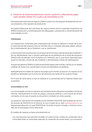 Sectores de la nueva economía 20+20                                                   | 225 |
INDUSTRIAS DE LA CREATIVIDAD




2.   Producción de Contenidos Interactivos: creación, producción y desarrollo de juegos
     (para consolas, móviles, PC´s y web) y de comunidades on line

Para desarrollar esta línea de negocio ZINKIA cuenta con dos equipos de desarrollo de nue-
vos proyectos y tres equipos de producción.

Se pueden diferenciar dos sub-líneas de negocio dentro de los contenidos interactivos de
ZINKIA: producción y comercialización de videojuegos, y producción y comercialización de
comunidades on line.


Videojuegos

Los ingresos por contenidos para videojuegos de consola se obtienen a través de la ven-
ta internacional del producto final en formato físico o mediante descarga digital, utilizan-
do la intermediación de un Publisher o de un distribuidor.

La financiación de la producción se consigue de forma total o parcial del propio Publisher o
por los distribuidores, que, a cambio, participan en los beneficios de la venta del producto.
ZINKIA está acreditado como Publisher por Nintendo, por lo que tiene capacidad para
acudir al mercado a través de otro Publisher o directamente a través de distribuidores.

Aunque actualmente ZINKIA no está produciendo juegos para móviles, cuenta con un amplio
catálogo de títulos que comercializa a través de operadores de telefonía.

Habitualmente el modelo de ingresos de juegos para móviles se basa en un reparto de los
beneficios generados por el consumo del producto por parte de los usuarios finales.

En el caso de tarifa plana, lo que se estipula es un porcentaje de los ingresos totales que
se generan.


Comunidades on line

Las comunidades on line son espacios de entretenimiento interactivo accesibles a través de
Internet. Habitualmente se trata de juegos, aventuras gráficas o una mezcla de ambos
conceptos, en los que el usuario se encuentra o compite con otros usuarios.

La puesta en marcha de comunidades (como MUNDO POCOYÓ) está avalada por los éxi-
tos previos de POCOYÓ en el entorno on line a través de su web www.pocoyo.com, su
blog pocoyo.blog.com, el canal POCOYÓ en YouTube, el portal i-Google, y diversos micro-
sites de los principales socios televisivos.

El modelo de ingresos se basa principalmente en:

· Las suscripciones que permiten acceder sin restricciones a todos los contenidos de la
  comunidad (sólo un porcentaje reducido es contenido de acceso libre). Las suscripcio-
 