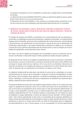 | 226 |                                                                                 Capítulo 2
                                                                      EXPERIENCIAS EMPRESARIALES




  nes podrán contratarse on line o mediante la compra de un objeto físico comercializado
  en tiendas.
· La utilización de la marca MUNDO POCOYÓ y todos sus elementos gráficos para su explo-
  tación como licencia y su uso en promociones.
  El desarrollo de las comunidades on line, aunque se consigue apoyo económico a tra-
  vés de acciones de cross-marketing, está financiado básicamente por la Compañía.


3.   Explotación de contenidos y marcas: venta de los contenidos y explotación comercial
     de marcas, creadas sobre la base de las dos líneas de negocio anteriores, a través de
     contratos de licencia.

El modelo de negocio de ZINKIA, consistente en la comercialización de sus productos y
contenidos, se despliega a través de licenciatarios y agentes comerciales. La mayoría de los
ingresos de la Compañía, provienen de la explotación de marcas (licencias, merchandising
y promociones). Las plataformas de comunicación a través de las que se distribuyen los
contenidos audiovisuales, y de manera destacada la televisión en abierto, son el vehículo
a través del cual se genera notoriedad para las producciones, lo que se traduce en la posi-
bilidad de explotarlas comercialmente como marcas.

Por tanto, uno de los objetivos principales de la Compañía es que sus creaciones de ani-
mación se difundan a través del mayor número posible de medios de gran audiencia.

El desarrollo de las marcas es el objetivo fundamental por el que se producen contenidos
de animación, ya que es a través de la concesión de licencias de marca como ZINKIA que
consigue la mayor parte de sus ingresos. En el caso de los contenidos interactivos la
situación es distinta y los modelos de ingresos se sustentan en la venta directa del conte-
nido, sin perjuicio de su contribución a la creación o al apoyo a una marca.

Un objetivo fundamental de esta área, más allá de la venta de los contenidos, es el posi-
cionamiento de las marcas de la Compañía y alcanzar la máxima rentabilidad a lo largo
del tiempo. Para conseguir estos objetivos, se diseñan estrategias de desarrollo de pro-
ducto, marketing y comunicación de marca, implantación en plataformas, expansión geo-
gráfica, específicas para cada producción.

El esquema habitual es el de cobro de royalties sobre ingresos netos, en un rango que varía,
según la categoría de producto, entre el 8 y el 20%, por parte de los licenciatarios a los
que se les licencia la explotación de la marca para un tipo de producto determinado, en
un país o zona geográfica concreta y por un tiempo específico. Sobre estos ingresos por
royalties, habitualmente las TVs en abierto reciben un porcentaje. En casi todos los casos
se establece un pago adelantado a cuenta de ingresos futuros, llamado “mínimo garanti-
zado”. Este mínimo garantizado se fija como un porcentaje de los ingresos detallados en
el plan comercial, presentado por el licenciatario y anexo a cada contrato de licencia, y habi-
tualmente se sitúa en un rango entre el 20% y el 40%. El licenciatario tiene la obligación
de desembolsarlo en uno o varios plazos, y no es recuperable. El mínimo garantizado
 