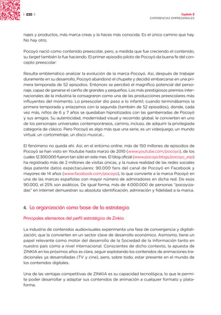 | 230 |                                                                               Capítulo 2
                                                                    EXPERIENCIAS EMPRESARIALES




najes y productos, más marca creas y la haces más conocida. Es el único camino que hay.
No hay otro.

Pocoyó nació como contenido preescolar, pero, a medida que fue creciendo el contenido,
su target también lo fue haciendo. El primer episodio piloto de Pocoyó da buena fe del con-
cepto preescolar:

Resulta emblemático analizar la evolución de la marca Pocoyó. Así, después de trabajar
duramente en su desarrollo, Pocoyó abandonó el chupete y decidió embarcarse en una pri-
mera temporada de 52 episodios. Entonces se percibió el magnífico potencial del perso-
naje, capaz de ganarse el cariño de grandes y pequeños. Los más prestigiosos premios inter-
nacionales de la industria la consagraron como una de las producciones preescolares más
influyentes del momento. Lo preescolar dio paso a lo infantil; cuando terminábamos la
primera temporada y enlazamos con la segunda (también de 52 episodios), donde, cada
vez más, niños de 6 y 7 años se quedaban hipnotizados con las gamberradas de Pocoyó
y sus amigos. Su autenticidad, modernidad visual y recorrido global, le convierten en uno
de los personajes universales contemporáneos, camino, incluso, de adquirir la privilegiada
categoría de clásico. Pero Pocoyó es algo más que una serie, es un videojuego, un mundo
virtual, un cortometraje, un disco musical...

El fenómeno no queda ahí. Así, en el entorno online, más de 150 millones de episodios de
Pocoyó se han visto en Youtube hasta marzo de 2010 (www.youtube.com/pocoyo), de los
cuales 12.300.000 fueron tan sólo en este mes. El blog oficial (www.pocoyo.blogs/pocoyo_esp)
ha registrado más de 2 millones de visitas únicas, y la nueva realidad de las redes sociales
deja patente datos expectaculares: 90.000 fans del canal de Pocoyó en Facebook y
mayores de 14 años (www.facebook.com/pocoyo), lo que convierte a la marca Pocoyó en
una de las marcas españolas con mayor número de admiradores en dicha red. De esos
90.000, el 25% son asiáticos. De igual forma, más de 4.000.000 de personas “pocoyiza-
das” en Internet demuestran su absoluta identificación, admiración y fidelidad a la marca.



4.   La organización como base de la estrategia
Principales elementos del perfil estratégico de Zinkia

La industria de contenidos audiovisuales experimenta una fase de convergencia y digitali-
zación, que la convierten en un sector clave de desarrollo económico. Asimismo, tiene un
papel relevante como motor del desarrollo de la Sociedad de la Información tanto en
nuestro país como a nivel internacional. Conscientes de dicho contexto, la apuesta de
ZINKIA en los próximos años es clara, seguir explotando los contenidos de animaciones tra-
dicionales ya desarrolladas (TV y cine), pero, sobre todo, estar presente en el mundo de
los contenidos digitales.

Una de las ventajas competitivas de ZINKIA es su capacidad tecnológica, lo que le permi-
te poder desarrollar y adaptar sus contenidos de animación a cualquier formato y plata-
forma.
 