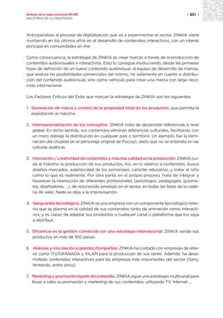 Sectores de la nueva economía 20+20                                                     | 231 |
INDUSTRIAS DE LA CREATIVIDAD




Anticipándose al proceso de digitalización que va a experimentar el sector, ZINKIA viene
invirtiendo en los últimos años en el desarrollo de contenidos interactivos, con un interés
principal en comunidades on line.

Como consecuencia, la estrategia de ZINKIA es crear marcas a través de la producción de
contenidos audiovisuales e interactivos. Esto lo consigue involucrando, desde las primeras
fases de definición de un nuevo contenido audiovisual, al equipo de desarrollo de marcas,
que analiza las posibilidades comerciales del mismo, no solamente en cuanto a distribu-
ción del contenido audiovisual, sino como vehículo para crear una marca con largo reco-
rrido internacional.

Los Factores Críticos del Éxito que marcan la estrategia de ZINKIA son los siguientes:

1. Generación de marca y control de la propiedad total de los productos, que permita la
   explotación al máximo.

2. Internacionalización de los conceptos: ZINKIA trata de desarrollar referencias a nivel
   global. En dicho sentido, sus contenidos eliminan diferencias culturales, facilitando con
   un mero doblaje la distribución en cualquier país o territorio. Un ejemplo, fue la elimi-
   nación del chupete en el personaje original de Pocoyó, dado que no se entendía en las
   culturas asiáticas.

3. Innovación / creatividad de contenidos y máxima calidad en la producción: ZINKIA cui-
   da al máximo la producción de sus productos. Así, en lo relativo a contenidos, busca
   diseños marcados, autenticidad de los personajes, carácter educativo, y tratar al niño
   como lo que es realmente. Por otra parte, en el propio proceso, trata de integrar y
   favorecer la interacción de diferentes profesionales (psicólogos, pedagogos, guionis-
   tas, diseñadores, ...), de reconocido prestigio en el sector, en todas las fases de la cade-
   na de valor. Nada se deja a la improvisación.

4. Vanguardia tecnológica: ZINKIA es una empresa con un componente tecnológico noto-
   rio que se plasma en la calidad de sus contenidos tanto de animación como interacti-
   vos, y es capaz de adaptar sus productos a cualquier canal o plataforma que los vaya
   a distribuir.

5. Eficiencia en la gestión comercial con una estrategia internacional: ZINKIA vende sus
   productos en más de 100 países.

6. Alianzas y vinculación a grandes Compañías: ZINKIA ha contado con empresas de relie-
   ve como ITV/GRANADA y XILAM para la producción de sus series. Además, ha desa-
   rrollado contenidos interactivos para las empresas más importantes del sector (Sony,
   Nintendo, entre otros).

7. Marketing y promoción ligado al contenido: ZINKIA sigue una estrategia multicanal para
   llevar a cabo la promoción y marketing de sus contenidos, utilizando TV, Internet ...
 