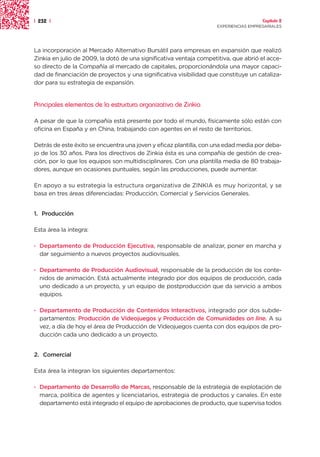 | 232 |                                                                               Capítulo 2
                                                                    EXPERIENCIAS EMPRESARIALES




La incorporación al Mercado Alternativo Bursátil para empresas en expansión que realizó
Zinkia en julio de 2009, la dotó de una significativa ventaja competitiva, que abrió el acce-
so directo de la Compañía al mercado de capitales, proporcionándola una mayor capaci-
dad de financiación de proyectos y una significativa visibilidad que constituye un cataliza-
dor para su estrategia de expansión.


Principales elementos de la estructura organizativa de Zinkia

A pesar de que la compañía está presente por todo el mundo, físicamente sólo están con
oficina en España y en China, trabajando con agentes en el resto de territorios.

Detrás de este éxito se encuentra una joven y eficaz plantilla, con una edad media por deba-
jo de los 30 años. Para los directivos de Zinkia ésta es una compañía de gestión de crea-
ción, por lo que los equipos son multidisciplinares. Con una plantilla media de 80 trabaja-
dores, aunque en ocasiones puntuales, según las producciones, puede aumentar.

En apoyo a su estrategia la estructura organizativa de ZINKIA es muy horizontal, y se
basa en tres áreas diferenciadas: Producción, Comercial y Servicios Generales.


1. Producción

Esta área la integra:

· Departamento de Producción Ejecutiva, responsable de analizar, poner en marcha y
  dar seguimiento a nuevos proyectos audiovisuales.

· Departamento de Producción Audiovisual, responsable de la producción de los conte-
  nidos de animación. Está actualmente integrado por dos equipos de producción, cada
  uno dedicado a un proyecto, y un equipo de postproducción que da servicio a ambos
  equipos.

· Departamento de Producción de Contenidos Interactivos, integrado por dos subde-
  partamentos: Producción de Videojuegos y Producción de Comunidades on line. A su
  vez, a día de hoy el área de Producción de Videojuegos cuenta con dos equipos de pro-
  ducción cada uno dedicado a un proyecto.


2. Comercial

Esta área la integran los siguientes departamentos:

· Departamento de Desarrollo de Marcas, responsable de la estrategia de explotación de
  marca, política de agentes y licenciatarios, estrategia de productos y canales. En este
  departamento está integrado el equipo de aprobaciones de producto, que supervisa todos
 