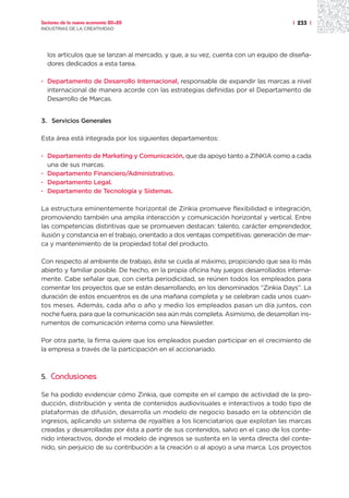 Sectores de la nueva economía 20+20                                                   | 233 |
INDUSTRIAS DE LA CREATIVIDAD




     los artículos que se lanzan al mercado, y que, a su vez, cuenta con un equipo de diseña-
     dores dedicados a esta tarea.

· Departamento de Desarrollo Internacional, responsable de expandir las marcas a nivel
  internacional de manera acorde con las estrategias definidas por el Departamento de
  Desarrollo de Marcas.


3. Servicios Generales

Esta área está integrada por los siguientes departamentos:

· Departamento de Marketing y Comunicación, que da apoyo tanto a ZINKIA como a cada
  una de sus marcas.
· Departamento Financiero/Administrativo.
· Departamento Legal.
· Departamento de Tecnología y Sistemas.

La estructura eminentemente horizontal de Zinkia promueve flexibilidad e integración,
promoviendo también una amplia interacción y comunicación horizontal y vertical. Entre
las competencias distintivas que se promueven destacan: talento, carácter emprendedor,
ilusión y constancia en el trabajo, orientado a dos ventajas competitivas: generación de mar-
ca y mantenimiento de la propiedad total del producto.

Con respecto al ambiente de trabajo, éste se cuida al máximo, propiciando que sea lo más
abierto y familiar posible. De hecho, en la propia oficina hay juegos desarrollados interna-
mente. Cabe señalar que, con cierta periodicidad, se reúnen todos los empleados para
comentar los proyectos que se están desarrollando, en los denominados “Zinkia Days”. La
duración de estos encuentros es de una mañana completa y se celebran cada unos cuan-
tos meses. Además, cada año o año y medio los empleados pasan un día juntos, con
noche fuera, para que la comunicación sea aún más completa. Asimismo, de desarrollan ins-
rumentos de comunicación interna como una Newsletter.

Por otra parte, la firma quiere que los empleados puedan participar en el crecimiento de
la empresa a través de la participación en el accionariado.



5.    Conclusiones

Se ha podido evidenciar cómo Zinkia, que compite en el campo de actividad de la pro-
ducción, distribución y venta de contenidos audiovisuales e interactivos a todo tipo de
plataformas de difusión, desarrolla un modelo de negocio basado en la obtención de
ingresos, aplicando un sistema de royalties a los licenciatarios que explotan las marcas
creadas y desarrolladas por ésta a partir de sus contenidos, salvo en el caso de los conte-
nido interactivos, donde el modelo de ingresos se sustenta en la venta directa del conte-
nido, sin perjuicio de su contribución a la creación o al apoyo a una marca. Los proyectos
 