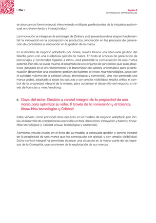 | 234 |                                                                                Capítulo 2
                                                                     EXPERIENCIAS EMPRESARIALES




se abordan de forma integral, interviniendo múltiples profesionales de la industria audiovi-
sual, entretenimiento e interactividad

La innovación se integra en la estrategia de Zinkia y está presente en tres etapas fundamen-
tal: la innovación en la concepción de productos, innovación en los procesos de genera-
ción de contenidos e innovación en la gestión de la marca.

En el modelo de negocio adoptado por Zinkia, resulta básica una adecuada gestión del
talento, junto con una cuidadosa gestión de marca. En todo el proceso de generación de
personajes y contenidos ligados a éstos, está presente la consecución de una marca
potente. Por ello, se cuida mucho el desarrollo de un conjunto de contenidos que sean atrac-
tivos (basados en el entretenimiento y la transmisión de valores universales), para a conti-
nuación desarrollar una excelente gestión del talento, el Know how tecnológico, junto con
el cuidado máximo de la calidad (visual, tecnológica y comercial). Una vez generada una
marca global, adaptada a todas las culturas y con amplia visibilidad, resulta crítico el con-
trol de la propiedad integral de la misma, para optimizar el desarrollo del negocio, a tra-
vés de licencias y merchandising.



6.   Clave del éxito: Gestión y control integral de la propiedad de una
     marca para optimizar su valor. A través de la innovación y el talento;
     Know-How tecnológico y Calidad
Cabe señalar, como principal clave del éxito en el modelo de negocio adoptado por Zin-
kia, el desarrollo de competencias esenciales en tres direcciones: Innovación y talento; Know-
How tecnológico y Calidad (visual, tecnológica y comercial).

Asimismo, resulta crucial en el éxito de su modelo la adecuada gestión y control integral
de la propiedad de una marca que ha conseguido ser global, y con amplia visibilidad.
Dicho control integral ha permitido alcanzar una situación en la mayor parte de los ingre-
sos de la Compañía, que provienen de la explotación de sus marcas.
 