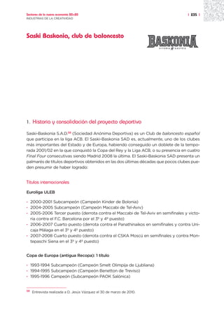Sectores de la nueva economía 20+20                                                | 235 |
INDUSTRIAS DE LA CREATIVIDAD




Saski Baskonia, club de baloncesto




1.   Historia y consolidación del proyecto deportivo

Saski-Baskonia S.A.D.58 (Sociedad Anónima Deportiva) es un Club de baloncesto español
que participa en la liga ACB. El Saski-Baskonia SAD es, actualmente, uno de los clubes
más importantes del Estado y de Europa, habiendo conseguido un doblete de la tempo-
rada 2001/02 en la que conquistó la Copa del Rey y la Liga ACB, o su presencia en cuatro
Final Four consecutivas siendo Madrid 2008 la última. El Saski-Baskonia SAD presenta un
palmarés de títulos deportivos obtenidos en las dos últimas décadas que pocos clubes pue-
den presumir de haber logrado:


Títulos internacionales

Euroliga ULEB

· 2000-2001 Subcampeón (Campeón Kinder de Bolonia)
· 2004-2005 Subcampeón (Campeón Maccabi de Tel-Aviv)
· 2005-2006 Tercer puesto (derrota contra el Maccabi de Tel-Aviv en semifinales y victo-
  ria contra el F.C. Barcelona por el 3º y 4º puesto)
· 2006-2007 Cuarto puesto (derrota contra el Panathinaikos en semifinales y contra Uni-
  caja Málaga en el 3º y 4º puesto)
· 2007-2008 Cuarto puesto (derrota contra el CSKA Moscú en semifinales y contra Mon-
  tepaschi Siena en el 3º y 4º puesto)


Copa de Europa (antigua Recopa): 1 título

· 1993-1994 Subcampeón (Campeón Smelt Olimpija de Ljubliana)
· 1994-1995 Subcampeón (Campeón Benetton de Treviso)
· 1995-1996 Campeón (Subcampeón PAOK Salónica)


58
     Entrevista realizada a D. Jesús Vázquez el 30 de marzo de 2010.
 
