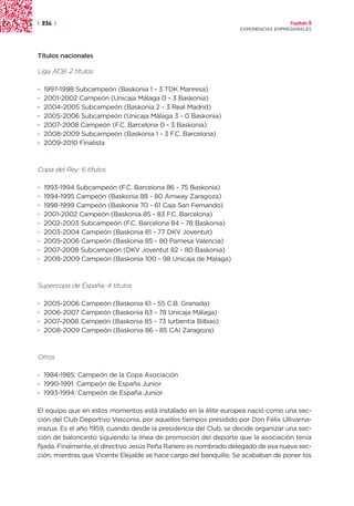 | 236 |                                                                             Capítulo 2
                                                                  EXPERIENCIAS EMPRESARIALES




Títulos nacionales

Liga ACB: 2 títulos

·   1997-1998 Subcampeón (Baskonia 1 - 3 TDK Manresa)
·   2001-2002 Campeón (Unicaja Málaga 0 - 3 Baskonia)
·   2004-2005 Subcampeón (Baskonia 2 - 3 Real Madrid)
·   2005-2006 Subcampeón (Unicaja Málaga 3 - 0 Baskonia)
·   2007-2008 Campeón (F.C. Barcelona 0 - 3 Baskonia)
·   2008-2009 Subcampeón (Baskonia 1 - 3 F.C. Barcelona)
·   2009-2010 Finalista



Copa del Rey: 6 títulos

·   1993-1994 Subcampeón (F.C. Barcelona 86 - 75 Baskonia)
·   1994-1995 Campeón (Baskonia 88 - 80 Amway Zaragoza)
·   1998-1999 Campeón (Baskonia 70 - 61 Caja San Fernando)
·   2001-2002 Campeón (Baskonia 85 - 83 F.C. Barcelona)
·   2002-2003 Subcampeón (F.C. Barcelona 84 - 78 Baskonia)
·   2003-2004 Campeón (Baskonia 81 - 77 DKV Joventut)
·   2005-2006 Campeón (Baskonia 85 - 80 Pamesa Valencia)
·   2007-2008 Subcampeón (DKV Joventut 82 - 80 Baskonia)
·   2008-2009 Campeón (Baskonia 100 - 98 Unicaja de Malaga)



Supercopa de España: 4 títulos

·   2005-2006 Campeón (Baskonia 61 - 55 C.B. Granada)
·   2006-2007 Campeón (Baskonia 83 - 78 Unicaja Málaga)
·   2007-2008 Campeón (Baskonia 85 - 73 Iurbentia Bilbao)
·   2008-2009 Campeón (Baskonia 86 - 85 CAI Zaragoza)



Otros

· 1984-1985: Campeón de la Copa Asociación
· 1990-1991: Campeón de España Junior
· 1993-1994: Campeón de España Junior

El equipo que en estos momentos está instalado en la élite europea nació como una sec-
ción del Club Deportivo Vasconia, por aquellos tiempos presidido por Don Félix Ullivarria-
rrazua. Es el año 1959, cuando desde la presidencia del Club, se decide organizar una sec-
ción de baloncesto siguiendo la línea de promoción del deporte que la asociación tenía
fijada. Finalmente, el directivo Jesús Peña Ranero es nombrado delegado de esa nueva sec-
ción, mientras que Vicente Elejalde se hace cargo del banquillo. Se acababan de poner los
 