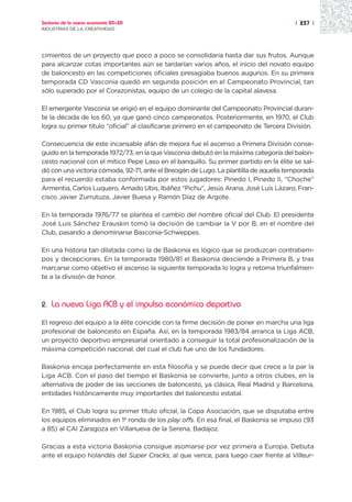 Sectores de la nueva economía 20+20                                                    | 237 |
INDUSTRIAS DE LA CREATIVIDAD




cimientos de un proyecto que poco a poco se consolidaría hasta dar sus frutos. Aunque
para alcanzar cotas importantes aún se tardarían varios años, el inicio del novato equipo
de baloncesto en las competiciones oficiales presagiaba buenos augurios. En su primera
temporada CD Vasconia quedó en segunda posición en el Campeonato Provincial, tan
sólo superado por el Corazonistas, equipo de un colegio de la capital alavesa.

El emergente Vasconia se erigió en el equipo dominante del Campeonato Provincial duran-
te la década de los 60, ya que ganó cinco campeonatos. Posteriormente, en 1970, el Club
logra su primer título “oficial” al clasificarse primero en el campeonato de Tercera División.

Consecuencia de este incansable afán de mejora fue el ascenso a Primera División conse-
guido en la temporada 1972/73, en la que Vasconia debutó en la máxima categoría del balon-
cesto nacional con el mítico Pepe Laso en el banquillo. Su primer partido en la élite se sal-
dó con una victoria cómoda, 92-71, ante el Breogán de Lugo. La plantilla de aquella temporada
para el recuerdo estaba conformada por estos jugadores: Pinedo I, Pinedo II, “Choche”
Armentia, Carlos Luquero, Amado Ubis, Ibáñez “Pichu”, Jesús Arana, José Luis Lázaro, Fran-
cisco Javier Zurrutuza, Javier Buesa y Ramón Díaz de Argote.

En la temporada 1976/77 se plantea el cambio del nombre oficial del Club. El presidente
José Luis Sánchez Erauskin tomó la decisión de cambiar la V por B, en el nombre del
Club, pasando a denominarse Basconia-Schweppes.

En una historia tan dilatada como la de Baskonia es lógico que se produzcan contratiem-
pos y decepciones. En la temporada 1980/81 el Baskonia desciende a Primera B, y tras
marcarse como objetivo el ascenso la siguiente temporada lo logra y retorna triunfalmen-
te a la división de honor.



2.   La nueva Liga ACB y el impulso económico deportivo

El regreso del equipo a la élite coincide con la firme decisión de poner en marcha una liga
profesional de baloncesto en España. Así, en la temporada 1983/84 arranca la Liga ACB,
un proyecto deportivo empresarial orientado a conseguir la total profesionalización de la
máxima competición nacional, del cual el club fue uno de los fundadores.

Baskonia encaja perfectamente en esta filosofía y se puede decir que crece a la par la
Liga ACB. Con el paso del tiempo el Baskonia se convierte, junto a otros clubes, en la
alternativa de poder de las secciones de baloncesto, ya clásica, Real Madrid y Barcelona,
entidades históricamente muy importantes del baloncesto estatal.

En 1985, el Club logra su primer título oficial, la Copa Asociación, que se disputaba entre
los equipos eliminados en 1ª ronda de los play offs. En esa final, el Baskonia se impuso (93
a 85) al CAI Zaragoza en Villanueva de la Serena, Badajoz.

Gracias a esta victoria Baskonia consigue asomarse por vez primera a Europa. Debuta
ante el equipo holandés del Super Cracks, al que vence, para luego caer frente al Villeur-
 