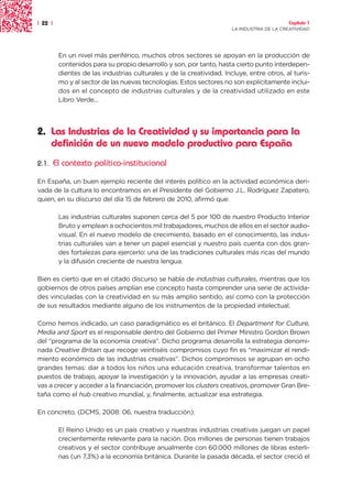 | 22 |                                                                                      Capítulo 1
                                                                       LA INDUSTRIA DE LA CREATIVIDAD




          En un nivel más periférico, muchos otros sectores se apoyan en la producción de
          contenidos para su propio desarrollo y son, por tanto, hasta cierto punto interdepen-
          dientes de las industrias culturales y de la creatividad. Incluye, entre otros, al turis-
          mo y al sector de las nuevas tecnologías. Estos sectores no son explícitamente inclui-
          dos en el concepto de industrias culturales y de la creatividad utilizado en este
          Libro Verde...




2. Las Industrias de la Creatividad y su importancia para la
   definición de un nuevo modelo productivo para España
2.1.     El contexto político-institucional

En España, un buen ejemplo reciente del interés político en la actividad económica deri-
vada de la cultura lo encontramos en el Presidente del Gobierno J.L. Rodríguez Zapatero,
quien, en su discurso del día 15 de febrero de 2010, afirmó que:

          Las industrias culturales suponen cerca del 5 por 100 de nuestro Producto Interior
          Bruto y emplean a ochocientos mil trabajadores, muchos de ellos en el sector audio-
          visual. En el nuevo modelo de crecimiento, basado en el conocimiento, las indus-
          trias culturales van a tener un papel esencial y nuestro país cuenta con dos gran-
          des fortalezas para ejercerlo: una de las tradiciones culturales más ricas del mundo
          y la difusión creciente de nuestra lengua.

Bien es cierto que en el citado discurso se habla de industrias culturales, mientras que los
gobiernos de otros países amplían ese concepto hasta comprender una serie de activida-
des vinculadas con la creatividad en su más amplio sentido, así como con la protección
de sus resultados mediante alguno de los instrumentos de la propiedad intelectual.

Como hemos indicado, un caso paradigmático es el británico. El Department for Culture,
Media and Sport es el responsable dentro del Gobierno del Primer Ministro Gordon Brown
del “programa de la economía creativa”. Dicho programa desarrolla la estrategia denomi-
nada Creative Britain que recoge veintiséis compromisos cuyo fin es “maximizar el rendi-
miento económico de las industrias creativas”. Dichos compromisos se agrupan en ocho
grandes temas: dar a todos los niños una educación creativa, transformar talentos en
puestos de trabajo, apoyar la investigación y la innovación, ayudar a las empresas creati-
vas a crecer y acceder a la financiación, promover los clusters creativos, promover Gran Bre-
taña como el hub creativo mundial, y, finalmente, actualizar esa estrategia.

En concreto, (DCMS, 2008: 06, nuestra traducción):

          El Reino Unido es un país creativo y nuestras industrias creativas juegan un papel
          crecientemente relevante para la nación. Dos millones de personas tienen trabajos
          creativos y el sector contribuye anualmente con 60.000 millones de libras esterli-
          nas (un 7,3%) a la economía británica. Durante la pasada década, el sector creció el
 