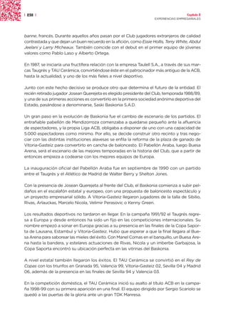 | 238 |                                                                                 Capítulo 2
                                                                      EXPERIENCIAS EMPRESARIALES




banne, francés. Durante aquellos años pasan por el Club jugadores extranjeros de calidad
contrastada y que dejan un buen recuerdo en la afición, como Essie Hollis, Terry White, Abdul
Jeelani y Larry Micheaux. También coincide con el debut en el primer equipo de jóvenes
valores como Pablo Laso y Alberto Ortega.

En 1987, se iniciaría una fructífera relación con la empresa Taulell S.A., a través de sus mar-
cas Taugrés y TAU Cerámica, convirtiéndose éste en el patrocinador más antiguo de la ACB,
hasta la actualidad, y uno de los más fieles a nivel deportivo.

Junto con este hecho decisivo se produce otro que determina el futuro de la entidad. El
recién retirado jugador Josean Querejeta es elegido presidente del Club, temporada 1988/89,
y una de sus primeras acciones es convertirlo en la primera sociedad anónima deportiva del
Estado, pasándose a denominarse, Saski Baskonia S.A.D.

Un gran paso en la evolución de Baskonia fue el cambio de escenario de los partidos. El
entrañable pabellón de Mendizorroza comenzaba a quedarse pequeño ante la afluencia
de espectadores, y la propia Liga ACB, obligaba a disponer de uno con una capacidad de
5.000 espectadores como mínimo. Por ello, se decide construir otro recinto y tras nego-
ciar con las distintas instituciones alavesas se enfila la reforma de la plaza de ganado de
Vitoria-Gasteiz para convertirlo en cancha de baloncesto. El Pabellón Araba, luego Buesa
Arena, será el escenario de las mejores temporadas en la historia del Club, que a partir de
entonces empieza a codearse con los mejores equipos de Europa.

La inauguración oficial del Pabellón Araba fue en septiembre de 1990 con un partido
entre el Taugrés y el Atlético de Madrid de Walter Berry y Shelton Jones.

Con la presencia de Josean Querejeta al frente del Club, el Baskonia comienza a subir pel-
daños en el escalafón estatal y europeo, con una propuesta de baloncesto espectáculo y
un proyecto empresarial sólido. A Vitoria-Gasteiz llegaron jugadores de la talla de Sibilio,
Rivas, Arlauckas, Marcelo Nicola, Velimir Perasovic o Kenny Green.

Los resultados deportivos no tardaron en llegar. En la campaña 1991/92 el Taugrés regre-
sa a Europa y desde entonces ha sido un fijo en las competiciones internacionales. Su
nombre empezó a sonar en Europa gracias a su presencia en las finales de la Copa Sapor-
ta de Lausana, Estambul y Vitoria-Gasteiz. Hubo que esperar a que la final llegara al Bue-
sa Arena para saborear las mieles del éxito. Con Manel Comas en el banquillo, un Buesa Are-
na hasta la bandera, y estelares actuaciones de Rivas, Nicola y un imberbe Garbajosa, la
Copa Saporta encontró su ubicación perfecta en las vitrinas del Baskonia.

A nivel estatal también llegaron los éxitos. El TAU Cerámica se convirtió en el Rey de
Copas con los triunfos en Granada 95, Valencia 99, Vitoria-Gasteiz 02, Sevilla 04 y Madrid
06, además de la presencia en las finales de Sevilla 94 y Valencia 03.

En la competición doméstica, el TAU Cerámica inició su asalto al título ACB en la campa-
ña 1998-99 con su primera aparición en una final. El equipo dirigido por Sergio Scariolo se
quedó a las puertas de la gloria ante un gran TDK Manresa.
 