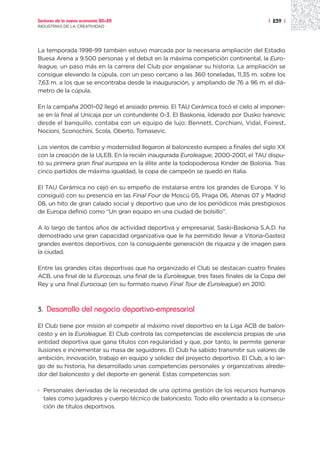 Sectores de la nueva economía 20+20                                                  | 239 |
INDUSTRIAS DE LA CREATIVIDAD




La temporada 1998-99 también estuvo marcada por la necesaria ampliación del Estadio
Buesa Arena a 9.500 personas y el debut en la máxima competición continental, la Euro-
league, un paso más en la carrera del Club por engalanar su historia. La ampliación se
consigue elevando la cúpula, con un peso cercano a las 360 toneladas, 11,35 m. sobre los
7,63 m. a los que se encontraba desde la inauguración, y ampliando de 76 a 96 m. el diá-
metro de la cúpula.

En la campaña 2001-02 llegó el ansiado premio. El TAU Cerámica tocó el cielo al imponer-
se en la final al Unicaja por un contundente 0-3. El Baskonia, liderado por Dusko Ivanovic
desde el banquillo, contaba con un equipo de lujo: Bennett, Corchiani, Vidal, Foirest,
Nocioni, Sconochini, Scola, Oberto, Tomasevic.

Los vientos de cambio y modernidad llegaron al baloncesto europeo a finales del siglo XX
con la creación de la ULEB. En la recién inaugurada Euroleague, 2000-2001, el TAU dispu-
tó su primera gran final europea en la élite ante la todopoderosa Kinder de Bolonia. Tras
cinco partidos de máxima igualdad, la copa de campeón se quedó en Italia.

El TAU Cerámica no cejó en su empeño de instalarse entre los grandes de Europa. Y lo
consiguió con su presencia en las Final Four de Moscú 05, Praga 06, Atenas 07 y Madrid
08, un hito de gran calado social y deportivo que uno de los periódicos más prestigiosos
de Europa definió como “Un gran equipo en una ciudad de bolsillo”.

A lo largo de tantos años de actividad deportiva y empresarial, Saski-Baskonia S.A.D. ha
demostrado una gran capacidad organizativa que le ha permitido llevar a Vitoria-Gasteiz
grandes eventos deportivos, con la consiguiente generación de riqueza y de imagen para
la ciudad.

Entre las grandes citas deportivas que ha organizado el Club se destacan cuatro finales
ACB, una final de la Eurocoup, una final de la Euroleague, tres fases finales de la Copa del
Rey y una final Eurocoup (en su formato nuevo Final Tour de Euroleague) en 2010.



3.   Desarrollo del negocio deportivo-empresarial

El Club tiene por misión el competir al máximo nivel deportivo en la Liga ACB de balon-
cesto y en la Euroleague. El Club controla las competencias de excelencia propias de una
entidad deportiva que gana títulos con regularidad y que, por tanto, le permite generar
ilusiones e incrementar su masa de seguidores. El Club ha sabido transmitir sus valores de
ambición, innovación, trabajo en equipo y solidez del proyecto deportivo. El Club, a lo lar-
go de su historia, ha desarrollado unas competencias personales y organizativas alrede-
dor del baloncesto y del deporte en general. Estas competencias son:

· Personales derivadas de la necesidad de una optima gestión de los recursos humanos
  tales como jugadores y cuerpo técnico de baloncesto. Todo ello orientado a la consecu-
  ción de títulos deportivos.
 