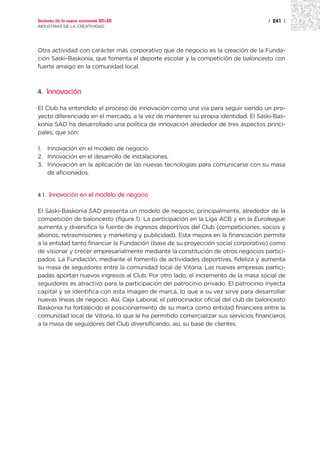Sectores de la nueva economía 20+20                                                 | 241 |
INDUSTRIAS DE LA CREATIVIDAD




Otra actividad con carácter más corporativo que de negocio es la creación de la Funda-
ción Saski-Baskonia, que fomenta el deporte escolar y la competición de baloncesto con
fuerte arraigo en la comunidad local.



4.     Innovación

El Club ha entendido el proceso de innovación como una vía para seguir siendo un pro-
yecto diferenciado en el mercado, a la vez de mantener su propia identidad. El Saski-Bas-
konia SAD ha desarrollado una política de innovación alrededor de tres aspectos princi-
pales, que son:

1. Innovación en el modelo de negocio.
2. Innovación en el desarrollo de instalaciones.
3. Innovación en la aplicación de las nuevas tecnologías para comunicarse con su masa
   de aficionados.


4.1.   Innovación en el modelo de negocio

El Saski-Baskonia SAD presenta un modelo de negocio, principalmente, alrededor de la
competición de baloncesto (figura 1). La participación en la Liga ACB y en la Euroleague
aumenta y diversifica la fuente de ingresos deportivos del Club (competiciones, socios y
abonos, retrasmisiones y marketing y publicidad). Esta mejora en la financiación permite
a la entidad tanto financiar la Fundación (base de su proyección social corporativo) como
de visionar y crecer empresarialmente mediante la constitución de otros negocios partici-
pados. La Fundación, mediante el fomento de actividades deportivas, fideliza y aumenta
su masa de seguidores entre la comunidad local de Vitoria. Las nuevas empresas partici-
padas aportan nuevos ingresos al Club. Por otro lado, el incremento de la masa social de
seguidores es atractivo para la participación del patrocinio privado. El patrocinio inyecta
capital y se identifica con esta imagen de marca, lo que a su vez sirve para desarrollar
nuevas líneas de negocio. Así, Caja Laboral, el patrocinador oficial del club de baloncesto
Baskonia ha fortalecido el posicionamiento de su marca como entidad financiera entre la
comunidad local de Vitoria, lo que le ha permitido comercializar sus servicios financieros
a la masa de seguidores del Club diversificando, así, su base de clientes.
 