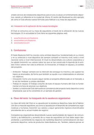 Sectores de la nueva economía 20+20                                                  | 243 |
INDUSTRIAS DE LA CREATIVIDAD




amplio servicio de instalaciones deportivas para el ocio, la salud y el entrenamiento depor-
tivo, siendo un referente en la ciudad de Vitoria. El centro del Boulevard es otro ejemplo
de cómo el Club afronta nuevas fórmulas para fidelizar a su masa de seguidores.


4.3.   Innovación en la aplicación de las nuevas tecnologías

El Club se comunica con su masa de seguidores a través de la utilización de las nuevas
tecnologías. En la actualidad el Club tiene las siguientes páginas web:

1. www.facebook.com/baskonia
2. www.twitter.com/baskonia
3. www.baskonia.com



5.     Conclusiones

El Saski-Baskonia SAD ha crecido como entidad deportiva, fundamentado en su misión
y en su ambición a nivel deportivo de siempre competir al máximo nivel, tanto a nivel
nacional como a nivel internacional. El Club ha desarrollado una cultura corporativa y
ha sabido transmitir sus valores sobre los que se han construido la leyenda de la enti-
dad. Estos valores han sido la ambición, la innovación, el trabajo en equipo y la solidez
del proyecto.

· Ambición: Trabajar siempre con la intención de conseguir lo máximo y de superar los
  logros ya alcanzados, de forma que también se ayude a sus colaboradores en alcanzar
  sus objetivos.
· Innovación: Como una vía para seguir siendo un proyecto diferenciado en el mercado, a
  la vez de mantener su propia identidad.
· Trabajo en equipo: El trabajo conjunto de todo el equipo humano del Club es funda-
  mental a la hora de alcanzar sus objetivos.
· Solidez: La historia del Club demuestra la consistencia del proyecto tanto deportivo como
  empresarial, que se ha convertido en un ejemplo de gestión.



6.     Clave del éxito: La búsqueda de la excelencia organizativa

La clave del éxito del Club es su apuesta por la excelencia deportiva, base de la fideliza-
ción de su masa de seguidores, así como su apuesta por el desarrollo de competencias orga-
nizativas y humanas, transmitir sus valores y seguir generando ingresos diversificados
procedentes de su actual modelo de negocio.

Competencias organizativas desarrollando nuevas oportunidades de negocio, de comuni-
cación y de fidelización y aumento de su masa de seguidores (el Club debe seguir des-
arrollando y aumentando los negocios de marketing deportivo comercialización de equi-
pamiento deportivo, venta de productos Saski-Baskonia, etc. También, debería pensar en
 